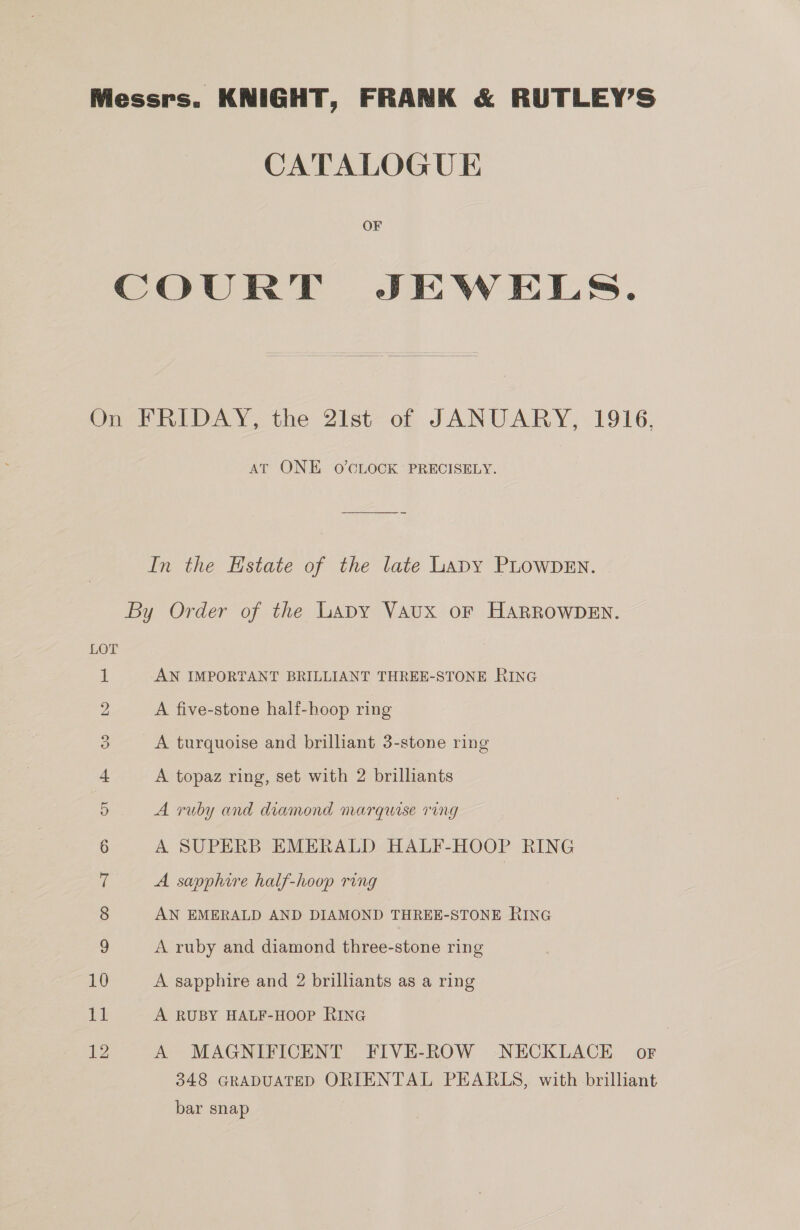 Messrs. KNIGHT, FRANK &amp; RUTLEY’S CATALOGUE OF COURT JEWELS.  On FRIDAY, the 2Ilst of JANUARY, 1916, At ONE O'CLOCK PRECISELY. In the Estate of the late Lapy PLOWDEN. By Order of the Lapy Vaux oF HARROWDEN. Lor AN IMPORTANT BRILLIANT THREE-STONE RING SS) a A five-stone half-hoop ring 3 A turquoise and brilliant 3-stone ring 4 A topaz ring, set with 2 brilliants 5 A ruby and diamond marquise ring 6 A SUPERB EMERALD HALF-HOOP RING 7 A sapphire half-hoop ring 8 AN EMERALD AND DIAMOND THREE-STONE RING s) A ruby and diamond three-stone ring 10 A sapphire and 2 brilliants as a ring 11 A RUBY HALF-HOOP RING 12 A MAGNIFICENT FIVE-ROW NECKLACE oF 348 GRADUATED ORIENTAL PEARLS, with brilliant bar snap