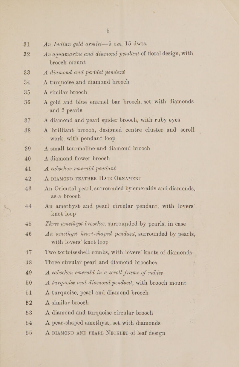 31 32 5 An Indian gold armlet-—5 ozs. 15 dwts. Anaquamarine and diamond pendant of floral design, with brooch mount A diamond and peridot pendant A turquoise and diamond brooch A similar brooch A gold and blue enamel bar brooch, set with diamonds and 2 pearls A diamond and pearl spider brooch, with ruby eyes A brilliant brooch, designed centre cluster and _ scroll work, with pendant loop A small tourmaline and diamond brooch A diamond flower brooch A cabochon emerald pendant A DIAMOND FEATHER HaIR ORNAMENT An Oriental pearl, surrounded by emeralds and diamonds, as a brooch An amethyst and pearl circular pendant, with lovers’ knot loop Three amethyst brooches, surrounded by pearls, in case An amethyst heart-shaped pendant, surrounded by pearls, with lovers’ knot loop Two tortoiseshell combs, with lovers’ knots of diamonds Three circular pearl and diamond brooches A cabochon emerald in a scroll frame of rubies A turquoise and diamond pendant, with brooch mount A turquoise, pearl and diamond brooch A similar brooch A diamond and turquoise circular brooch A pear-shaped amethyst, set. with diamonds A DIAMOND AND PEARL NECKLET of leaf design