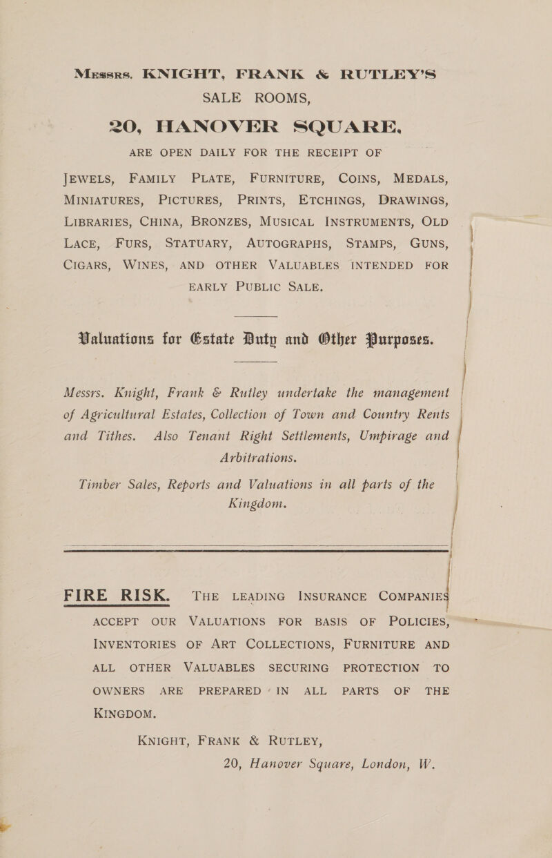 Mirssrs. KNIGHT, FRANK &amp; RUTLEY’S SALE ROOMS, 20, HANOVER SQUARE, DAILY FOR THE RECEIPT OF | FURNITURE, COINS, MEDALS, ETCHINGS, DRAWINGS, ARE OPEN JEWELS, FAMILY PLATE, MINIATURES, PICTURES, PRINTS, LIBRARIES, CHINA, BRONZES, MUSICAL INSTRUMENTS, OLD LACE, FURS, STATUARY, AUTOGRAPHS, STAMPS, GUNS, : j CIGARS, WINES, AND OTHER VALUABLES EARLY PUBLIC SALE. INTENDED FOR Valuations for Estate Duty and Other Purposes. ——— Messrs. Knight, Frank &amp; Rutley undertake the management of Agricultural Estates, Collection of Town and Country Rents and Tithes. Also Tenant Right Settlements, Umpirage and Arbitrations. Timber Sales, Reports and Valuations in all parts of the Kingdom. ee wes.  THE LEADING INSURANCE COMPANIE FIRE RISK. ACCEPT OUR VALUATIONS FOR BASIS OF POLICIES, INVENTORIES OF ART COLLECTIONS, FURNITURE AND ALL OTHER VALUABLES SECURING PROTECTION TO OWNERS ARE PREPARED’ IN ALL PARTS OF THE KINGDOM. KNIGHT, FRANK &amp; RUTLEY,