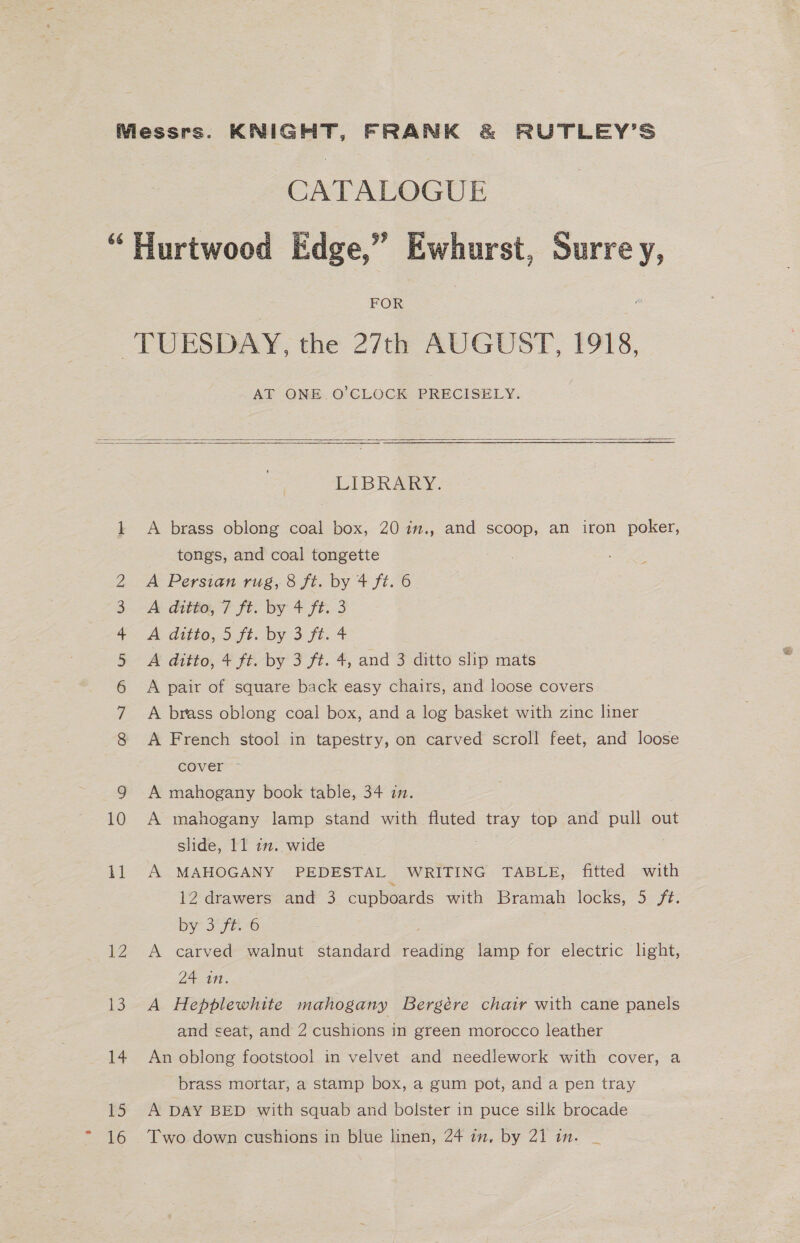 FOR AT ONE O'CLOCK PRECISELY.    COND Mm FS W LDH 11 ey We) 14 15 16 LIBRARY. A brass oblong coal box, 20 im., and scoop, an iron poker, tongs, and coal tongette A Persian rug, 8 ft. by 4 ft. 6 A ditto, 7 ft. by 4 ft. 3 A ditto, 5 ft. by 3 ft. 4 A ditto, 4 ft. by 3 ft. 4, and 3 ditto slip mats A pair of square back easy chairs, and loose covers A brass oblong coal box, and a log basket with zinc liner A French stool in tapestry, on carved scroll feet, and loose cover ~ A mahogany book table, 34 in. A mahogany lamp stand with fluted tray top and pull out slide, 11 i2. wide A MAHOGANY PEDESTAL WRITING: TABLE, fitted with 12 drawers and 3 cupboards with Bramah locks, 5 ft. by 570-6 A carved walnut standard reading lamp for electric light, 24 in. A Hepblewhite mahogany Bergére chair with cane panels and seat, and 2 cushions in green morocco leather An oblong footstool in velvet and needlework with cover, a brass mortar, a stamp box, a gum pot, and a pen tray A DAY BED with squab and bolster in puce silk brocade Two down cushions in blue linen, 24 in, by 21 in. _