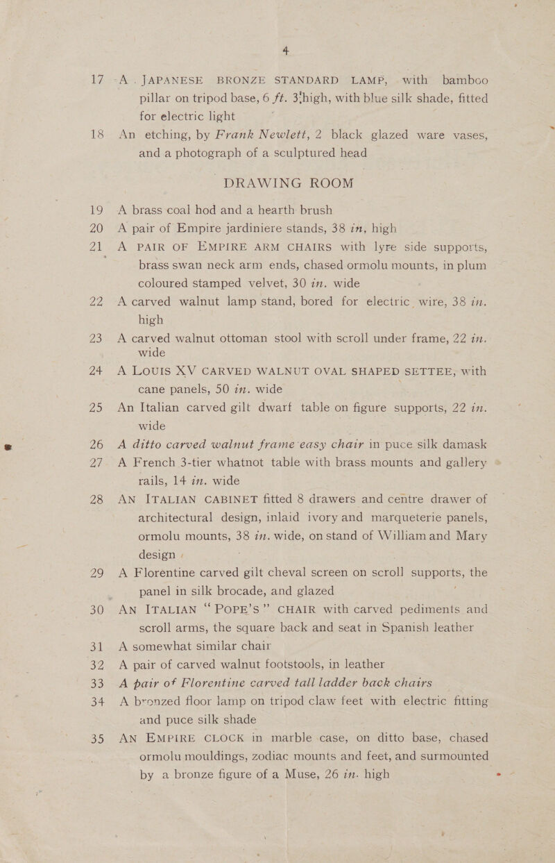 17 To 20 22 Zo at 25 ZO ad 28 4 -A . JAPANESE BRONZE STANDARD LAMP, .with bamboo pillar on tripod base, 6 ft. 3‘high, with blue silk shade, fitted for electric light An etching, by Frank Newlett, 2 black glazed ware vases, and a photograph of a sculptured head DRAWING ROOM A brass coal hod and a hearth brush A pair of Empire jardiniere stands, 38 in, high A PAIR OF EMPIRE ARM CHAIRS with lyre side supports, brass swan neck arm ends, chased ormolu mounts, in plum coloured stamped velvet, 30 im. wide A carved walnut lamp stand, bored for electric wire, 38 im. high | A carved walnut ottoman stool with scroll under frame, 22 in. wide A LOUIS XV CARVED WALNUT OVAL SHAPED SETTEE, with cane panels, 50 77. wide An Italian carved gilt dwarf table on figure supports, 22 in. wide : | A ditto carved walnut frame easy chair in puce silk damask A French 3-tier whatnot table with brass mounts and gallery rails, 14 7m. wide AN ITALIAN CABINET fitted 8 drawers and centre drawer of architectural design, inlaid ivory and marqueterie panels, ormolu mounts, 38 im. wide, onstand of William and Mary design - . A Florentine carved gilt cheval screen on scroll supports, the panel in silk brocade, and glazed AN ITALIAN “ POPE’S” CHAIR with carved pediments and scroll arms, the square back and seat in Spanish leather A somewhat similar chair | A pair of carved walnut footstools, in leather A pair of Florentine carved tall ladder back chatrs A bronzed floor lamp on tripod claw feet with electric fitting and puce silk shade AN EMPIRE CLOCK in marble case, on ditto base, chased ormolu mouldings, zodiac mounts and feet, and surmounted by a bronze figure of a Muse, 26 2m. high