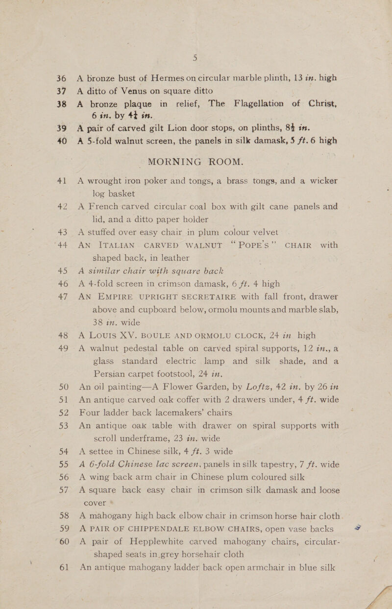 A bronze bust of Hermes on circular marble plinth, 13 in. high A ditto of Venus on square ditto A bronze plaque in relief, The Flagellation of Christ, 6 in. by 4¢ tn. | A pair of carved gilt Lion door stops, on plinths, 84 1”. A 5-fold walnut screen, the panels in silk damask, 5 ft. 6 high - MORNING ROOM. A wrought iron poker and tongs, a brass tongs, and a wicker log basket A French carved circular coal box with gilt cane panels and lid, and a ditto paper holder A stuffed over easy chair in plum colour velvet AN ITALIAN. CARVED WALNUT “POPES” CHAIR with shaped back, in leather A similar chair with square back A 4-fold screen in crimson damask, 6 ft. 4 high AN EMPIRE UPRIGHT SECRETAIRE with fall front, drawer above and cupboard below, ormolu mounts and marble slab, 38 in. wide . A Louis XV. BOULE AND ORMOLU CLOCK; 24 1m. high glass standard electric lamp and silk shade, and a Persian carpet footstool, 24 i. An oil painting—A Flower Garden, by Loftz, 42 in. by 26 in An antique carved oak coffer with 2 drawers under, 4 ft. wide Four ladder back lacemakers’ chairs An antique oak table with drawer on spiral supports with scroll underframe, 23 in. wide A settee in Chinese silk, 4 ft. 3 wide A 6-fold Chinese lac screen, panels in silk tapestry, 7 ft. wide A wing back arm chair in Chinese plum coloured silk A square back easy chair in crimson silk damask and loose cover * A mahogany high back elbow chair in crimson horse hair cloth. A PAIR OF CHIPPENDALE ELBOW CHAIRS, open vase backs A pair of Hepplewhite carved mahogany chairs, circular- shaped seats in.grey horsehair cloth An antique mahogany ladder back open armchair in blue silk