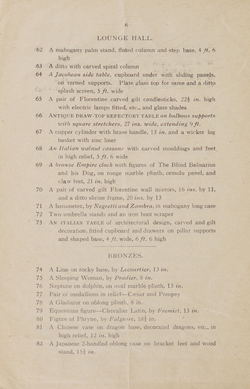 ‘62 64 66 67 68 69 70 it 72 73 qa 75 76 ig 78 VS) 80 81 82 6 LOUNGE HALL. A mahogany palm stand, fluted os and “tip base, 4 ft; B= high a 4 ri AS % a Yet ee ea ce A ee side table, cupboard under ait Shane panels, “On” ttirned supports. | Plate glass top for same and a ditto Be screen; “5 ft, wide A pair of Florentine carved gilt candlesticks, 22% in. high with electric Jamps fitted, etc., and glass shades — ANTIQUE DRAW-TOP REFECTORY TABLE on bulbous supports with square stretchers, 27 ins. wide, extending 9 ft. A copper cylinder with brass handle, 13 im. and a wicker log basket with zinc liner An Italian wainut cassone with carved mouldings = ‘feet. in high relief, 5 ft. 6 wide and his Dog, on rouge marble plinth, ormolu panel, and claw feet, 21 in. high A pair of carved gilt Florentine wall mirrors, 16 ims. by 11, - anda ditto shrine frame, 20 ims. by 13 A barometer, by Negretti and Zambra, in mahogany long case Two umbrella stands and an iron boot scraper AN ITALIAN TABLE of architectural design, carved and gilt decoration, fitted cupboard and drawers on pillar supports and shaped base, 4 ft. wide, 6 ft. 6 high  BRONZE S. A Lion on rocky base, by Lecourtter, 13 tn. A Sleeping Woman, by Pradter, 8 in. Neptune on dolphin, on oval marble plinth, 13 zn. Pair of medallions in relief—Cesar and Pompey A Gladiator on oblong plinth, 8 in. Equestrian figure--Chevaher Latin, by Fremztet, 13 tn. Figure of Phryne, by Falguire, 18% in. A Chinese vase on dragon base, decorated dragons, etc., in high relief, 12 zn. high , A Japanese 2-handled oblong vase on bracket feet and wood stand, 154 in.