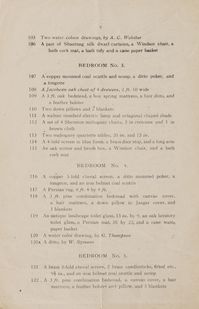 105 106 107 108 109 110 Lil AZ iis is 115 116 Bey 118 mg 120 8 Two water. colour drawings, by A. C. Webster ? A pair of Shantung silk dwarf curtains, a Windsor chair, a bath cork mat, a bath tidy and a cane paper basket BEDROOM No. 3. A copper mounted coal scuttle and scoop, a ditto poker, and a tongette A Jacobean oak chest of + drawers, 2 ft. 10 wide A 3 ft. oak bedstead, a box spring mattress, a hair ditto, and a feather bolster Two down pillows and 2 blankets ; A walnut standard electric lamp and octagonal shaped shade A set of 4 Sheraton mahogany chairs, 3 in cretonne and 1 in brown cloth Two mahogany quartette tables, 20 1m. and 15 an. A 4-fold screen in blue linen, a brass door stop, and a long arm An oak mirror and brush box, a Windsor .chair, and a bath cork mat 3 BEDROOM No. 4 A copper 3-fold cheval screen, a ditto mounted poker, a tongetie, and an iron helmet coal! scuttie A Persian rug, 8 ft. 4 by 4.ft. A 3 ft. pine combination bedstead with canvas © cover, a hair mattress, a down’ pillow in Jaeger cover, and 3 blankets An antique landscape toilet glass, 15 12. by 9, an oak lavatory toilet glass, a Persian mat, 36 by 22, and a cane waste paper basket A water color drawing, by G. Thompson 2 121 BEDR@OM , No. &gt;; A brass 3-fold cheval screen, 2 brass candlesticks, fitted etc., 94 im., and an iron helmet coal scuttle and scoop AS 3 fi: spe combination bedstead, a canvas cover, a hair mattress, a feather bolster and pillow, and 3 blankets