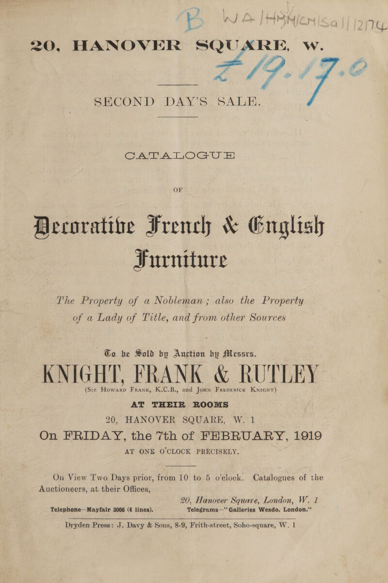 , i &amp; | an oe 1 BK WE IHSNICN 20, HANOVER SQU.  SECOND DAY'S. SALE. CAA Tit OG Ue OF Becoratioe French &amp; English Furniture The Property of a Nobleman; also the Property of a Lady of Title, and from other Sources 6 Go be Sold by Auction by Messrs. KNIGHT, FRANK &amp; RUTLEY (Sir ay Frank, K.C.B., and Joun Frepertck Kwicut) AT THEIR ROOMS 20, HANOVER SQUARE, W. 1 : On FRIDAY, the 7th of FEBRUARY, 1919 AT ONE O'CLOCK PRECISELY.  On View Two Days prior, from 10 to 5 o’clock. Catalogues of the Auctioneers, at their Offices, 20, Hanover Square, London, W. 1 Telephone—Mayfair 3066 (4 lines). Telegrams—*' Galleries Wesdo, London.”’ Dryden Press: J. Davy &amp; Sons, 8-9, Frith-street, Soho-square, W. |