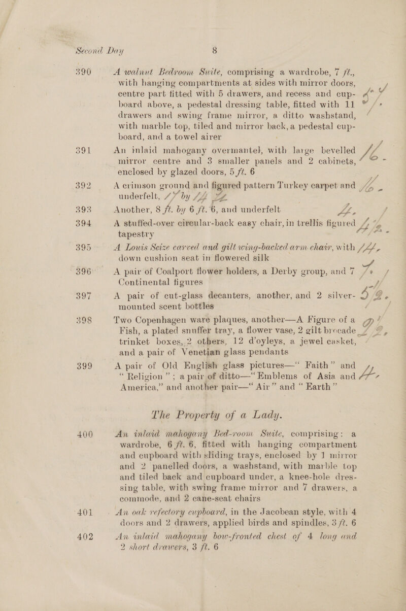 390 o9l avd 400 401 402 A walnut Bedroom Suite, comprising a wardrobe, 7 ft. with hanging compartments at sides with mirror doors, centre part fitted with 5 drawers, and recess and cup- board above, a pedestal dressing table, fitted with 11 drawers and swing frame mirror, a ditto washstand, with marble top, tiled and mirror back,a pedestal cup- board, and a towel airer An mlaid mahogany overmantel, with large bevelled mirror centre and 3 smaller panels and 2 cabinets, enclosed by glazed doors, 5 ft. 6 Oe underfelt, 47 “by JA ZZ Another, 8 fi. by 6 it. 6, aud underfelt | ay A stuffed-over circular-back easy chair, in trellis figured 7 tapestry A Lowis Seize carved and gilt wing-backed arm chair, with down cushion seat in flowered silk A pair of Coalport flower holders, a Derby group, and 7 Continental figures A pair of cut-glass decanters, another, and 2 silver- mounted scent bottles Two Copenhagen ware plaques, another—A Figure of a trinket boxes, 2 others, 12 d’oyleys, a jewel casket, and a pair of Venetian glass pendants A pair of Old English glass pictures—* Faith” and “Religion ” ; a pair of ditto—“ Emblems of Asia and Weeion. and another pair— Air” and “ Earth” The Property of a Lady. An inlaid mahogany Bed-room Sawite, comprising: a wardrobe, 6 /¢. 6, fitted with hanging compartment and sg Sd with sliding trays, enclosed by 1 mirror and 2 panelled doors, a washstand, with marble top and tiled back and cupboard under, a knee-hole dres- sing table, with swing frame mirror and 7 drawers, a commode, and 2 cane-seat chairs An oak refectory cupboard, in the Jacobean style, with 4 doors and 2 drawers, applied birds and spindles, 3 /¢. 6 An inlaid mahogany bow-fronted chest of 4 long and 2 short drawers, 3 ft. 6 go oA J 2 ees fs rs? eed e @