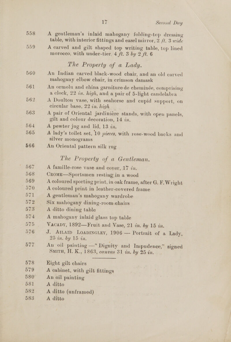 558 509 560 wa Second Day A gentleman’s inlaid mahogany folding-top dressing table, with interior fittings and easel mirror, 2 /1. 3 wide A carved and gilt shaped top writing table, top lined morocco, with under-tier, 4 /t. 3 by 2 ft. 6 The Property of a Lady. An Indian carved black-wood chair, and an old carved mahogany elbow chair, in crimson damask An ormolu and china garniture de cheminée, comprising a Clock, 22 in. high, and a pair of 5-light candelabra A Doulton vase, with seahorse and cupid support, on circular base, 22 in. high | A pair of Oriental jardiniére stands, with open panels, gilt and colour decoration, 14 in. A pewter jug and lid, 13 én. A lady’s toilet set, 10 preces, With 1rose-wood backs and silver monograms An Oriental pattern silk rug The Property of a Gentleman. A famille-rose vase and cover, 17 én. CROME—Sportsmen resting in a wood A coloured sporting print, in oak frame, after G. F. Wright A coloured print in leather-covered frame A gentleman’s mahogany wardrobe Six mahogany dining-room.chairs A ditto dining table A mahogany inlaid glass top table Vacaby, 1892—Fruit and Vase, 21 in. by 15 in. J. AILAID LOADINGLEY, 1906 — Portrait of a Lady, 25 wm. by 15 in. Aun oil: painting —“ Dignity and Impudence,” signed SMITH, H. K., 1863, canvas 31 in. by 25 in. Hight gilt chairs An oil painting A ditto A ditto (unframed) A ditto