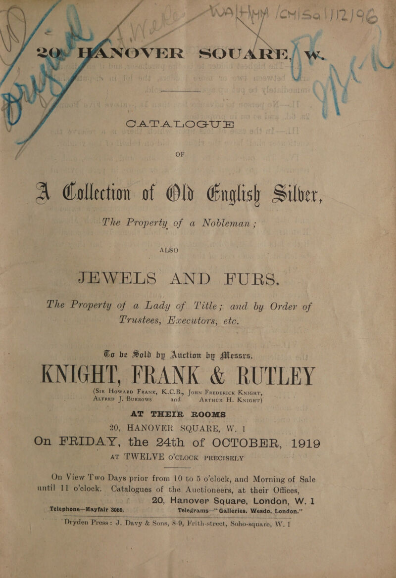  CATA TLOGU f OF A Gallection of Ol English Silver, a The Property of a Nobleman ; ALSO JHWELS AND FUBS. The Property of a Lady of Title; and by Order of Trustees, Eaecutors, CLG, Be be Sold by Auction by Alessrs, KNIGHT, FRANK &amp; RUTLEY (Sir 5 i Frank, K.C.B., Joun Freperick Knicut, ‘pee J. Burrows ands ArruHour H, Kuda AT THEIR ROOMS 20, HANOVER SQUARE, W. 1 On FRIDAY, the 24th of OCTOBHR., . 1919 AT TWELVE o’cLocK PRECISELY  On View Two Days prior from 10 to 5 o’clock, and Morning of Sale until 11 o’clock. Catalogues of the Auctioneers, at their Offices, ) . 20, Hanover Square, London, W. 1 _ .Telephone—Mayfair 3066. Telegrams— Galleries, Wesdo, London.”  