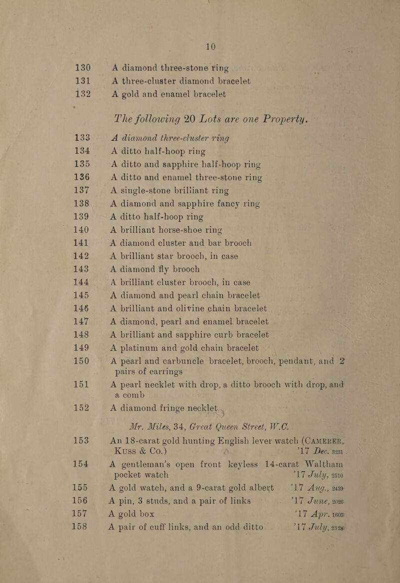 130 131 132 133 134 135 136 137 138 139 140 14] 142 143 144 145 146 147 148 149 10 A diamond three-stone ring A three-cluster diamond bracelet A gold and enamel bracelet The following 20 Lots are one Property. A diamond three-cluster ring A ditto half-hoop ring A ditto and sapphire half-hoop ring A ditto and enamel three-stone ring A single-stone brilliant ring A diamond and sapphire fancy ring A ditto half-hoop ring A brilliant horse-shoe ring A diamond cluster and bar brooch A brilliant star brooch, in case A diamond fly brooch A brilliant cluster brooch, in case A diamond and pearl chain bracelet A brilliant and olivine chain bracelet A diamond, pearl and enamel bracelet A brilliant and sapphire curb bracelet | A platinum and gold chain bracelet A pearl and carbuncle bracelet, brooch, pendant, and 2 pairs of earrings A pearl necklet with drop, a ditto brooch with drop, and a comb A diamond fringe necklet... Mr. Miles, 34, Great Queen Street, W.C. An 18-carat gold hunting English lever wateh (CAMERER, Kuss &amp; Co.) 17 Dee. 3231 . A gentleman’s open front key less 14-carat Waltham pocket watch 17 July, 210 A gold watch, and a 9-carat gold albert 7°17 Awg., 2439 A pin, 3 studs, and a pair of links - 17 Sune, 2026 A gold box ‘17 Apr. 1603