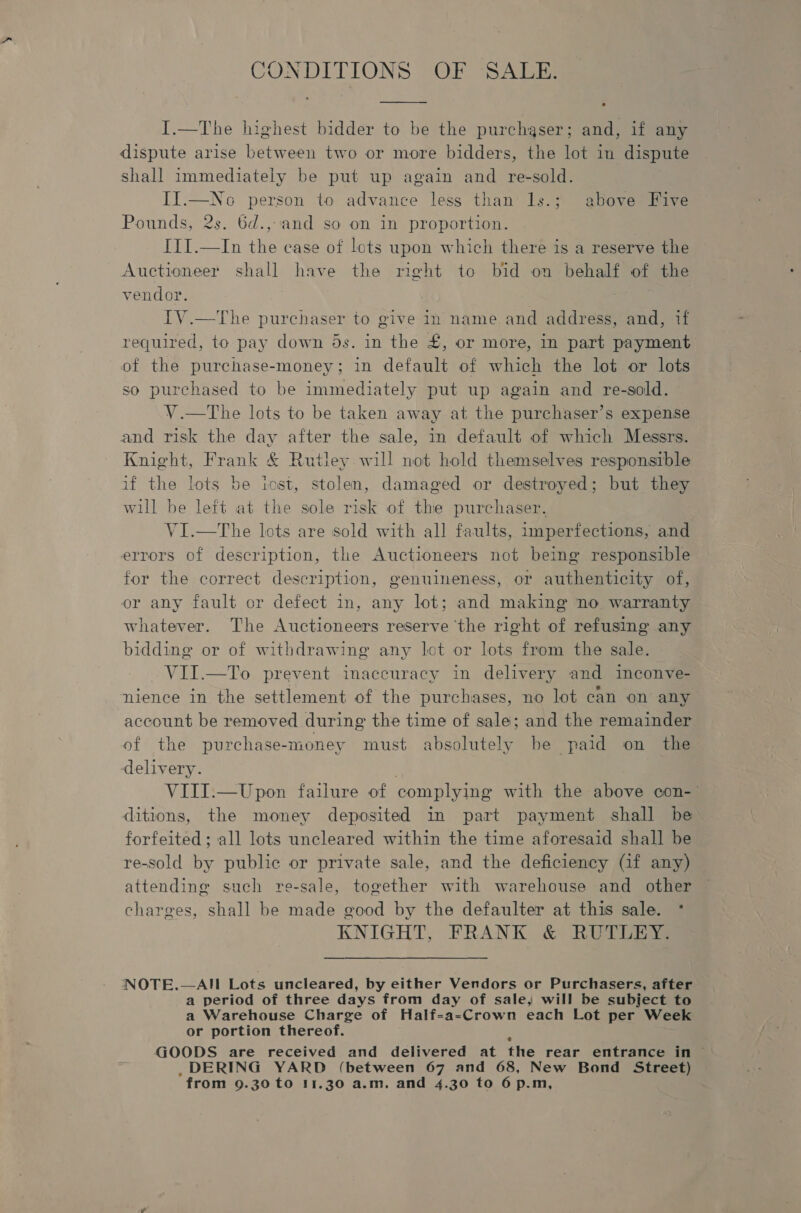 CONDITIONS OF SALE. I.—The highest bidder to be the purchaser; and, if any dispute arise between two or more bidders, the lot in dispute shall immediately be put up again and re-sold. II.—No person to advance less than 1ls.; above Five Pounds, 2s. 6d.,and so on in proportion. ITI.—In the case of lots upon which there is a reserve the Auctioneer shall have the right to bid on behalf of the vendor. TV.—The purchaser to give in name and address, and, if required, to pay down 5s. in the £, or more, in part payment of the purchase-money; in default of which the lot or lots so purchased to be immediately put up again and re-sold. V.—tThe lots to be taken away at the purchaser’s expense and risk the day after the sale, in default of which Messrs. Knight, Frank &amp; Rutley will not hold themselves responsible if the lots be iost, stolen, damaged or destroyed; but they will be left at the sole risk of the purchaser. V1I.—The lots are sold with all faults, imperfections, and errors of description, the Auctioneers not being responsible for the correct description, genuineness, or authenticity of, or any fault or defect in, any lot; and making no warranty whatever. The Auctioneers reserve the right of refusing any bidding or of withdrawing any lot or lots from the sale. ~VII.—To prevent inaccuracy in delivery and inconve- nience in the settlement of the purchases, no lot can on any account be removed during the time of sale; and the remainder of the purchase-money must absolutely be paid on the delivery. . VIII:—Upon failure of complying with the above con-’ ditions, the money deposited in part payment shall be forfeited; all lots uncleared within the time aforesaid shall be re-sold by public or private sale, and the deficiency (if any) attending such re-sale, together with warehouse and other charges, shall be made good by the defaulter at this sale. * KNIGHT, FRANK &amp; RUTLEY: NOTE.—AIH Lots uncleared, by either Vendors or Purchasers, after a period of three days from day of sale, will be subject to a Warehouse Charge of Half-a-Crown each Lot per Week or portion thereof. GOODS are received and delivered at the rear entrance in © .DERING YARD (between 67 and 68, New Bond Street)