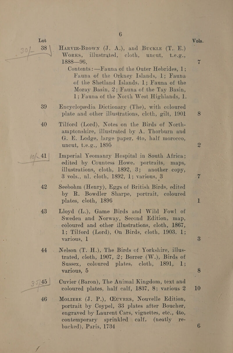 og 40 sf 41 | 42 43 44 6 Harvise-Brown (J. A.), and Bucxie (T.. E.) Works, illustrated, cloth, uncut, t.eg., 1888—96, Contents: —Fauna of the Outer Hebrides, 1; Fauna of the Orkney Islands, 1; Fauna of the Shetland Islands, 1; Fauna of the Moray Basin, 2; Fauna of the Tay Basin, Encyclopedia Dictionary (The), with coloured plate and other illustrations, cloth, gilt, 1901 Tilford (Lord), Notes on the Birds of North- amptonshire, illustrated by A. Thorburn and G. E. Lodge, large paper, 4to, half morocco, uncut, tf6,¢55 1895 Imperial Yeomanry Hospital in South Africa; edited by Countess Howe, portraits, maps, illustrations, cloth, 1892, 3; another. copy, 3 vols., nl. cloth, 1892, 1; various, 3 Seebohm (Henry), Eges of British Birds, edited by R. Bowdler Sharpe, portrait, coloured plates, cloth, 1896 Lloyd (L.), Game Birds and Wild Fowl of Sweden and Norway, Second Edition, map, coloured and other illustrations, cloth, 1867, 1; Tilford (Lord), On Birds, cloth, 1903. 1; various, 1 Nelson (T. H.), The Birds cf Yorkshire, illus- trated, cloth, 1907, 2; Borrer (W.), Birds of Sussex, coloured plates, cloth, 1891, 1; various, 5 Cuvier (Baron), The Animal Kingdom, text and MouiereE (J. P.), Giuvres, Nouvelle Edition, ' portrait by Coypel, 35 plates after Boucher, engraved by Laurent Cars, vignettes, etc., 4to, contemporary sprinkled calf, (neatly re- backed), Paris, 1734 Vols.