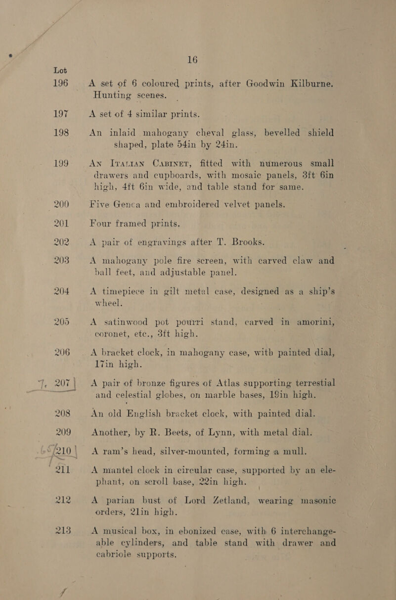 196 197 198 199 16 A set of 6 coloured prints, after Goodwin Kilburne. Hunting scenes. A set of 4 similar prints. An inlaid mahogany cheval glass, bevelled shield shaped, plate 54in by 24in. An ITattaAN CABINET, fitted aa numerous small - drawers and cupboards, with mosaic panels, 3ft 6in high, 4ft 6in wide, and table stand for same. Five Genca and embroidered velvet panels. Four framed prints. A pair of engravings after T. Brooks. A mahogany pole fire screen, with carved claw and ball feet, and adjustable panel. A timepiece in gilt metal case, designed as a ship’s wheel. A satinwood pot pourri stand, carved in amorini, eoronet, ete., 3ft high. | A bracket clock, in mahogany case, with painted dial, 17in high. A pair of bronze figures of Atlas supporting terrestial and celestial globes, on marble bases, 19in high. An old English bracket clock, with painted dial. Another, by R. Beets, of Lynn, with metal dial. A ram’s head, silver-mounted, forming a mull. A mantel clock in cireular case, supported by an ele- phant, on seroll base, 22in high. A parian bust of Lord Zetland, wearing masonic orders, 2lin high A musical box, in ebonized case, with 6 interchange- able cylinders, and table stand with drawer and cabriole supports.