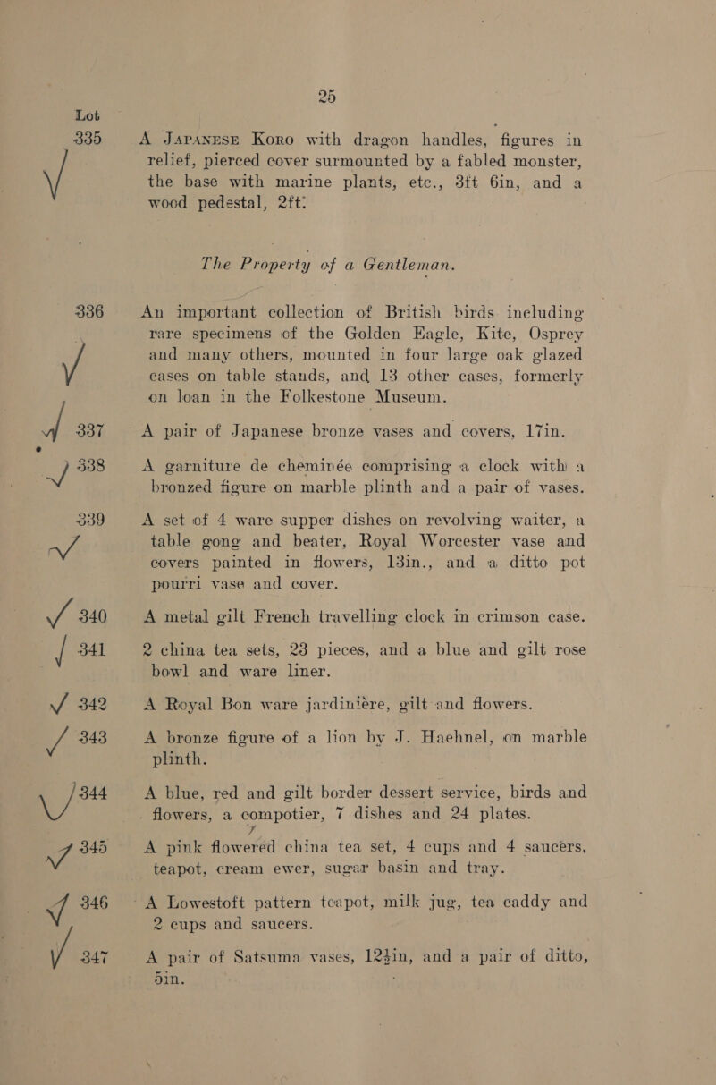 339 336 20 A Japanese Koro with dragon handles, figures in relief, pierced cover surmounted by a fabled monster, the base with marine plants, etc., 3ft 6in, and a wood pedestal, 2ft: The Property of a Gentleman. An important collection of British birds. ineluding rare specimens of the Golden Kagle, Kite, Osprey and many others, mounted in four large oak glazed cases on table stands, and 13 other cases, formerly on loan in the Folkestone Museum. A pair of Japanese bronze vases and covers, 17in. A garniture de cheminée comprising a clock with a bronzed figure on marble plinth and a pair of vases. A set of 4 ware supper dishes on revolving waiter, a table gong and beater, Royal Worcester vase and covers painted in flowers, 13in., and a ditto pot pourrl vase and cover. A metal gilt French travelling clock in crimson case. 2 china tea sets, 28 pieces, and a blue and gilt rose bowl and ware liner. A Royal Bon ware jardiniére, gilt and flowers. A bronze figure of a lion by J. Haehnel, on marble plinth. A blue, red and gilt border dessert service, birds and flowers, a compotier, 7 dishes and 24 plates. 7 A pink flowered china tea set, 4 cups and 4 saucers, teapot, cream ewer, sugar basin and tray. 2 cups and saucers. A pair of Satsuma vases, 12$in, and a pair of ditto, 5in.