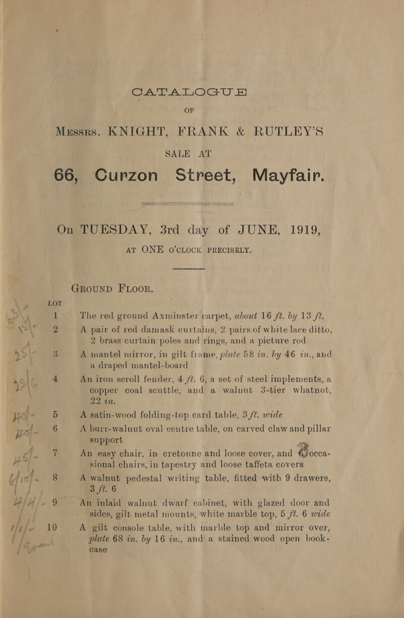 CATALOGUE OF Messrs. KNIGHT, FRANK &amp; RUTLEY’S SALE AT 66, Curzon Street, Mayfair.   On TUESDAY, 3rd day of JUNE, 1919, AT ONE O'CLOCK PRECISELY. GROUND FLOOR. LOT 1 The red ground Axminster carpet, about 16 ft. by 13 ft. 2 A pair of red damask curtains, 2 pairs of white lace ditto, 2 brass curtain poles and rings, and a picture rod 3 A mantel mirror, in gilt frame, plate 58 in. bY 46 in., and a draped Pontes board 4 An iron scroll fender, 4 /¢. 6, a set of steel implements, a copper coal scuttle, and a walnut 3-tier whatnot, 22 4”. A satin-wood folding-top card table, 3/¢. wide A burr-walnut oval centre table, on carved claw and pillar support 7 An easy chair, in cretonne and loose cover, and 4 sional chairs, in tapestry and loose taffeta covers 8 A walnut pedestal writing table, fitted with 9 drawers,  mee 6 9 An inlaid walnut dwarf cabinet, with glazed door and sides, gilt metal mounts, white marble top, 5 /¢. 6 wide 10 A gilt console table, with marble top and mirror over, plate 68 in. by 16 in., and a stained wood open book- case