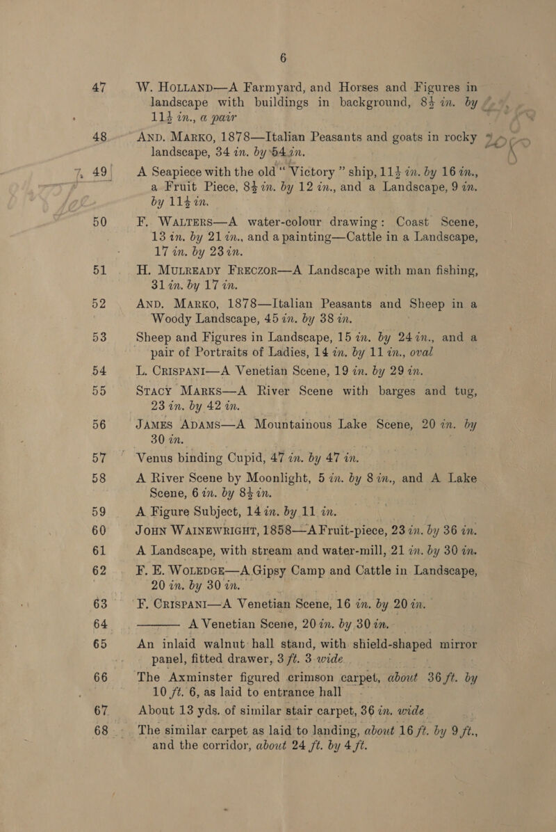 47 48 50 68 6 W. HoLttanp—A Farmyard, and Horses and Figures in 113 in., a pair landscape, 34 in. by b4an. A Seapiece with the old “ Victory ” ship, 114 in. by 16 in., a Fruit Piece, 847%. by 12 in., and a Landscape, 9 zn. by 115 in. re F, WaLters—A water-colour drawing: Coast Scene, 13 in. by 21 7%m., and a painting—Cattle in a Landscape, 17 in. by 23 in. H. MuLreapy Freczor—A Landscape with man fishing, 31 in. by 17 in. AND. Marko, 1878—lItalian Peasants and ae in a Woody Landscape, 45 in. by 38 an. pair of Portraits of Ladies, 14 2. by 11 7., oval L, CrispANI—A Venetian Scene, 19 in. by 29 zn. Stacy Marxks—A River Scene with barges and tug, 23 on. by 42 wm. JAMES ADAMS—A Mountainous Lake Scene, 20 on. by 30 an. A River Scene by Moonlight, 5 in. by 8in., and A Lake Scene, 6 in. by 84 in. A Figure Subject, 14 in. by 11 in, | JOHN WAINEWRIGHT, 1858—A Fruit- -piece, 23 in. bn y 36 in. A Landscape, with stream and water-mill, 21 2m. by 30 a. F. E. WoLEpGE—A, Gipsy Camp and Cattle in Landseape, 20 in. by 30 an.  A Venetian Scene, 2027. dy 3027. An inlaid walnut: hall stand, with shield- shaped mirror panel, fitted drawer, 3 ft. 3. wide . 10 ft. 6, as laid to entrance hall About 13 yds. of similar stair carpet, 36 in. ae The similar carpet as laid to landing, about 16 ft. by 9 ft.,