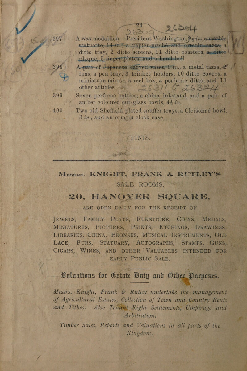    ey Ee zt detp statuette, pldingma “papier-machéandOrmoliebagae, a - ditto tray, 2 ditto screens, Al ditto; coasters aeiditto  eA « eFINIS ue. he bt fae aia t  Messrs. KNIGHT, FRANK ‘&amp; RULLEY'S- ae SALE ROOMS, ras ae 4c 20, HANOW ER SQUARE, oe ARE OPEN DAILY FOR THE RECEIPT OF  JEWELS, FamILy “PLage, FURNITURE, COINS, | MEpaLs, _ base |: MINIATURES, PICTURES _ PRINTS, ETcHINGs, DRAWINGS, LIBRARIES, CHINA, BRONZES, MUSICAL INSTRUMENTS, ‘OLD LacE, FUuRS, STATUARY, AUTOGRAPHS, _STAMPs, ‘Guns, CIGARS, WINES, AND OTHER ' VALUABLES INTENDED FOR % ; EARLY PUBLIC SALE. i ae ee $ e £ © Px » ea ty pia Fi : + ae  Baluations for Estat » Buty AS othe ig purposes = &lt;&lt; |  Messi. Knight, Frank &amp; D ppectiey undertake ‘Wes ae | Hg of Agricultural Estates, Collection of Town and Country Reits - y and Tithes. Also Teil Right Settlements; - Unicpaage. | and | Miibation: a pk Timber Sales, Reports and Valuations in ay pari is of the Kingdom. 