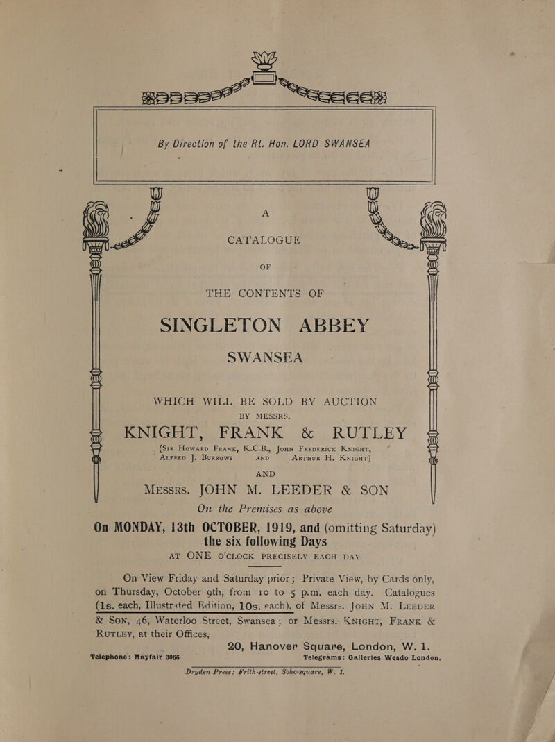 __wppps2* ““eeeece By Direction of the Rt. Hon. LORD SWANSEA 2 Sa A G CATALOGUE  OF THE CONTENTS OF SINGLETON ABBEY SWANSEA ve rere Se RHR: WriCH WiLL BE.SOLD BY AUCTION BY MESSRS. KNIGHT, FRANK &amp; RUTLEY (Str Howarp Frank, K.C.B., Jonn Frepericx Knicut, _ Axrrep J. Burrows AND ARTHUR H. Knicur) AND Messrs. JOHN M. LEEDER &amp; SON On the Premises as above On MONDAY, 13th OCTOBER, 1919, and (omitting Saturday) the six following Days AT ONE O'CLOCK PRECISELY EACH DAY   On View Friday and Saturday prior; Private View, by Cards only, on Thursday, October gth, from to to 5 p.m. each day. Catalogues (1s. each, Illustrated Edition, 10s. each), of Messrs. Joun M. LEEDER &amp; Son, 46, Waterloo Street, Swansea; or Messrs. KNIGHT, FRANK &amp; RUTLEY, at their Offices, 20, Hanover Square, London, W. 1. Telephone: Mayfair 3066 Telegrams: Galleries Wesdo London, Dryden Press: Frith-street, Soho-square, W. 1.