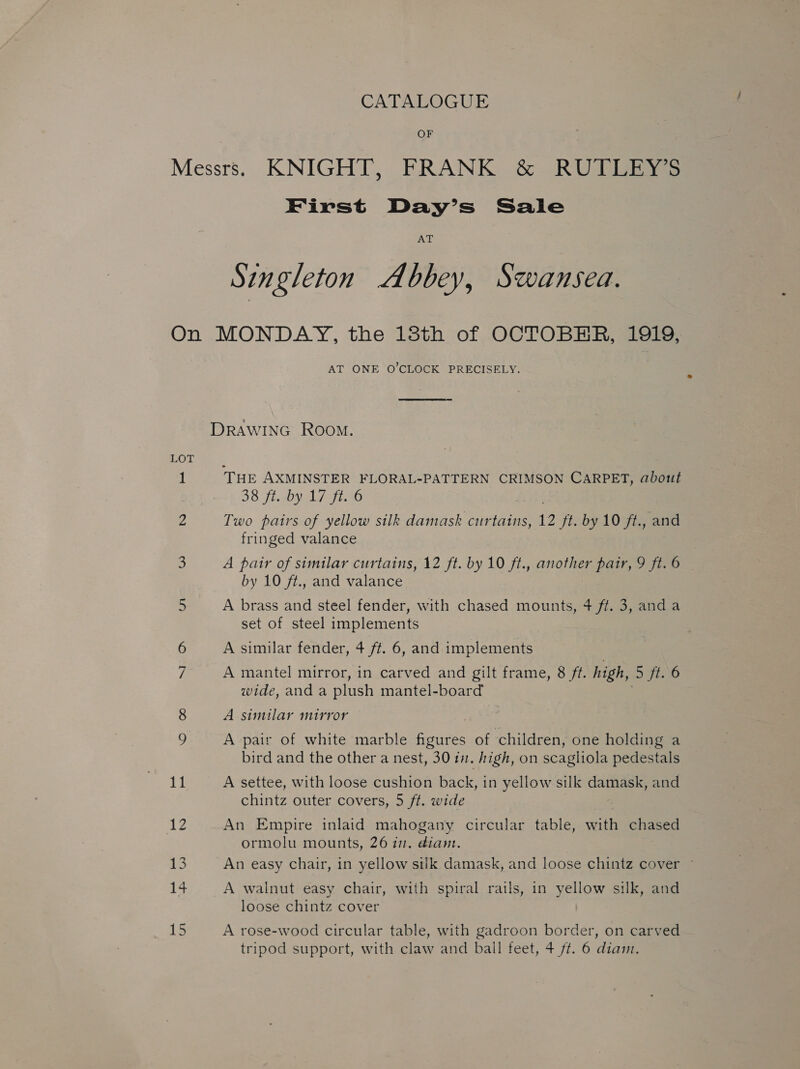 CATALOGUE OF Messrs. KNIGHT, FRANK &amp; RUTUEYS First Day’s Sale AT Singleton Abbey, Swansea. On MONDAY, the 138th of OCTOBER, 1919, AT ONE O’CLOCK PRECISELY.  DRAWING Room. LOT 1 THE AXMINSTER FLORAL-PATTERN CRIMSON CARPET, about 38 fisby 1/140 Z Two pairs of yellow silk damask curtains, 12 ft. by 10 ft., and fringed valance 3 A pair of similar curtains, 12 ft. by 10 ft., another 26H, 9 ft. 6 by 10 ft., and valance 5 A brass and steel fender, with chased mounts, 4 ff. 3, anda set of steel implements A similar fender, 4 ft. 6, and implements 7 A mantel mirror, in carved and gilt frame, 8 ft. high, ‘5 ft. 6 wide, anda plush mantel-board 8 A similar mirror . 9 A pair of white marble figures of children, one holding a bird and the other a nest, 30 11. high, on scagliola pedestals 1 | A settee, with loose cushion back, in yellow silk damask, and chintz outer covers, 5 ft. wide Le An Empire inlaid mahogany circular table, with chased ormolu mounts, 26 17. dian. 13 An easy chair, in yellow silk damask, and loose chintz cover ~ . A walnut easy chair, with spiral rails, in yellow silk, and loose chintz cover 15 A rose-wood circular table, with gadroon border, on carved tripod support, with claw and ball feet, + ff. 6 diam.