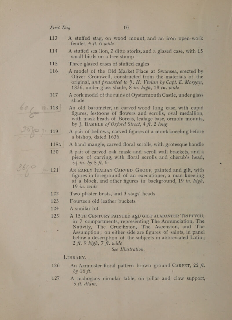 113 114 |B Hi) 116 ib 118 119 1194 120 aed WAC 127 A stuffed stag, on wood mount, and an iron open-work fender, 4 ft. 6 wide A stuffed sea lion, 2 ditto storks, and a glazed case, with 15 small birds on a tree stump Three glazed cases of stuffed eagles A model of the Old Market Place at Swansea, erected by | Oliver Cromwell, constructed from the materials of the original, and presented to J. H. Vivian by Capt. E. Morgan, 1836, under glass shade, 8 in. high, 18 in. wide A cork model of the ruins of Oystermouth Castle, under glass shade An old barometer, in carved wood long case, with cupid figures, festoons of flowers and scrolls, oval medallion, with mask heads of Boreas, leafage base, ormolu mounts, by J. BAMBLE of Oxford Street, 4 ft. 2 long A pair of bellows, carved figures of a monk kneeling before a bishop, dated 1636 A hand mangle, carved floral scrolls, with grotesque handle A pair of carved oak mask and scroll wall brackets, and a piece of carving, with floral scrolls and cherub’s head, 54 in. by 5 ft. 6 AN EARLY ITALIAN CARVED GROUP, painted and gilt, with figures in foreground of an executioner, a man kneeling at a block, and other figures in background, 19 in. high, 19 in. wide Two plaster busts, and 3 stags’ heads Fourteen old leather buckets A similar lot A 15TH CENTURY PAINTED AND GILT ALABASTER TRIPTYCH, in 7 compartments, representing The Annunciation, The Nativity, The Crucifixion, The Ascension, and The Assumption; on either side are figures of saints, in panel below a description of the subjects in abbreviated Latin ; 2 ft. 9 high, 7 ft. wide See Illustration. An Axminster floral pattern brown ground a 22 ft. by 16 ft. A mahogany circular table, on pillar and claw support,