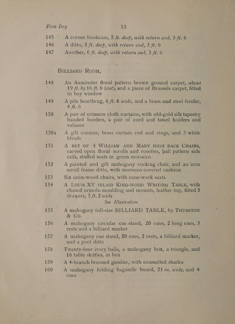 145 146 147 148 A49 150 150A Lot 252 1s 154 155 156 157 158 159 160 A corner bookcase, 5 ft. deep, with return end, 3 ft. 6 A ditto, 5 ft. deep, with return end, 3 ft. 6 Another, 6 ft. deep, with return end, 3 ft. 6 An Axminster floral pattern brown ground carpet, about 19 ft. by 16 ft. © (cut), and a piece of Brussels carpet, fitted to bay window A pile hearthrug, 6 ft. 6 wide, and a brass and steel fender, 4 ft. 6 A pair of crimson cloth curtains, with old-gold silk tapestry banded borders, a pair of cord and tassel holders and valance Aen ; A gilt cornice, brass curtain rod and rings,-and 3 white blinds A SET OF 4 WILLIAM AND MARY HIGH BACK CHAIRS, carved open floral scrolls and rosettes, ball pattern side rails, stuffed seats in green morocco A painted and gilt mahogany rocking chair, and an iron scroll frame ditto, with morocco covered cushion Six satin-wood chairs, with cane-work seats A LOUIS XV INLAID KING-WOOD WRITING TABLE, with chased ormoliu moulding and mounts, leather top, fitted 3 drawers, 5 ft. 2 wide See Illustration. A mahogany full-size BILLIARD TABLE, by THURSTON &amp; Co. A mahogany circular cue stand, 20 cues, 2 long cues, 3 rests and a billiard marker A mahogany cue stand, 20 cues, 2 rests, a billiard marker, and a pool ditto Twenty-four ivory balls, a mahogany box, a triangle, and 16 table skittles, in box A 4-branch bronzed gasalier, with enamelled shades A mahogany folding bagatelle board, 21 in. wide, and 4 cues
