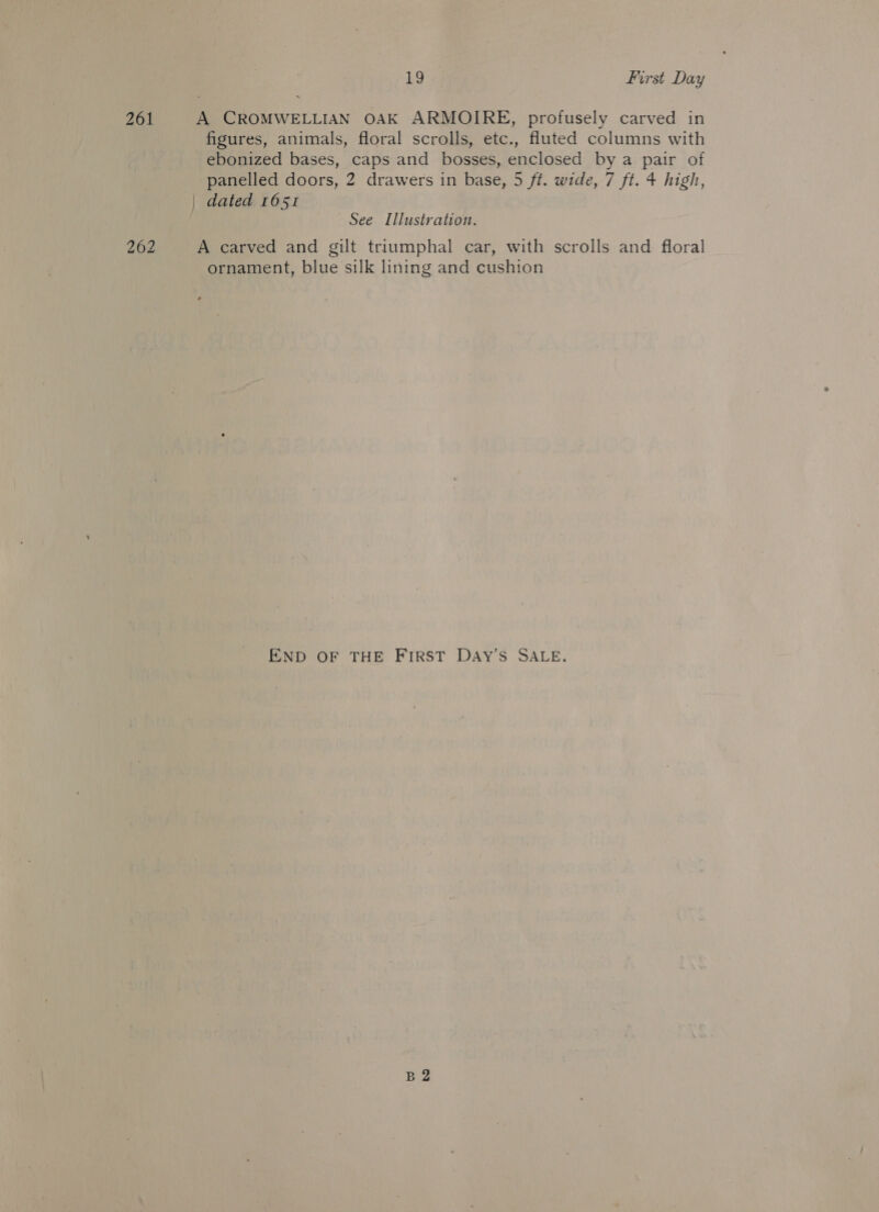 261 A CROMWELLIAN OAK ARMOIRE, profusely carved in figures, animals, floral scrolls, etc., fluted columns with ebonized bases, caps and bosses, enclosed by a pair of panelled doors, 2 drawers in base, 5 ft. wide, 7 ft. 4 high, | dated 1651 See Illustration. 262 A carved and gilt triumphal car, with scrolls and floral ornament, blue silk lining and cushion END OF THE FIRST DAY’S SALE. B2
