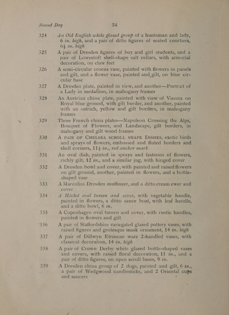 22 $29 330 Dod Sa 6 in. high, and a pair of ditto fgures of seated courtiers, 64 in. high A pair of Dresden figures of boy and girl students, and a pair of Lowestoft shell-shape salt cellars, with armorial decoration, on claw feet A semi-circular crocus vase, painted with flowers in panels and gilt, and a flower vase, painted and_ gilt, on blue cir- cular base A Dresden plate, painted in view, and another—Portrait of a Lady in medallion, in mahogany frames An Austrian china plate, painted with view of Miecee on Royal blue ground, with gilt border, and another, painted with an ostrich, yellow and gilt borders, in mahogany frames Three French china plates—Napoleon Grosethe the Alps, Bouquet of Flowers, and .Landscape, gilt borders, in mahogany and gilt wood frames A PAIR OF CHELSEA SCROLL SHAPE DISHES, exotic birds and sprays of flowers, embossed and fluted borders and shell corners, 114 in., red anchor mark An oval dish, painted in sprays and festoons of flowers, richly gilt, 12 i., and a similar jug, with hinged cover A Dresden bowl and cover, with painted and raised flowers on gilt ground, another, painted in flowers, fh a bottle- shaped vase A Marcolini Dresden mufhneer, and a ditto cream ewer and cover A Hochst oval tureen and cover, with vegetable handle, painted in flowers, a ditto sauce boat, with leaf handle, and a ditto bowl, 6 in, A Copenhagen oval tureen and cover, with rustic handles, painted in flowers and gilt | A pair of Staffordshire variegated glazed pottery vases, with raised figures and grotesque mask ornament, 14 in. high A pair of Dillwyn Etruscan ware 2-handled vases, with classical decoration, 14 in. high A pair of Crown Derby white glazed bottle-shaped vases and covers, with raised floral decoration, 11 in., and a pair of ditto figures, on open scroll bases, 9 in. A Dresden china group of 2 dogs, painted and gilt, 6 in., a pair of Wedgwood candlesticks, and 2 Oriental cups