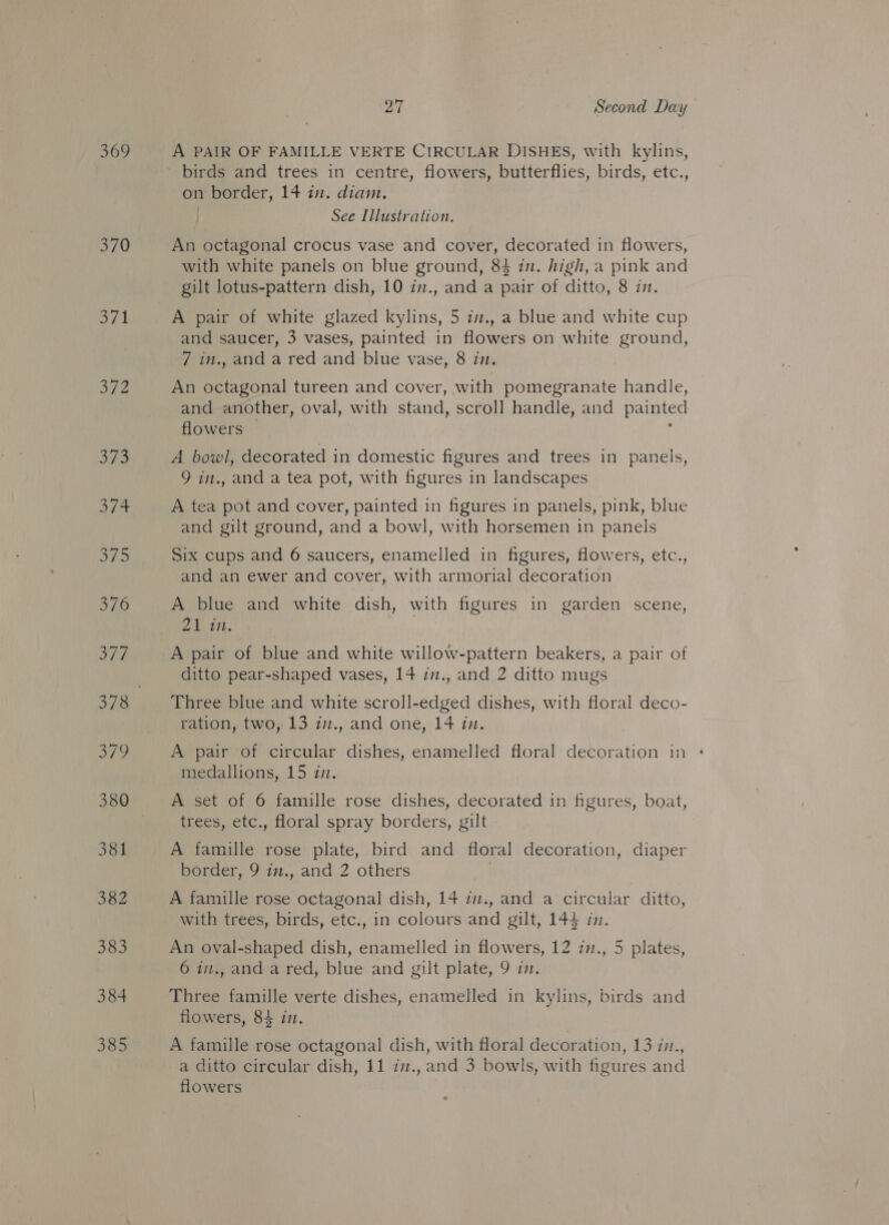 371 ae 384 385 27 Second Day A PAIR OF FAMILLE VERTE CIRCULAR DISHES, with kylins, birds and trees in centre, flowers, butterflies, birds, etc., on border, 14 in. diam. | See Illustration. An octagonal crocus vase and cover, decorated in flowers, with white panels on blue ground, 84 in. high, a pink and gilt lotus-pattern dish, 10 in., and a pair of ditto, 8 in. A pair of white glazed kylins, 5 iz., a blue and white cup and saucer, 3 vases, painted in flowers on white ground, 7 in., and a red and blue vase, 8 in. An octagonal tureen and cover, with pomegranate handle, and another, oval, with stand, scroll handle, and painted flowers , A bowl, decorated in domestic figures and trees in panels, 9 in., and a tea pot, with figures in landscapes A tea pot and cover, painted in figures in panels, pink, blue and gilt ground, and a bowl, with horsemen in panels Six cups and 6 saucers, enamelled in figures, flowers, etc., and an ewer and cover, with armorial decoration A blue and white dish, with figures in garden scene, 21 tn. A pair of blue and white willow-pattern beakers, a pair of ditto pear-shaped vases, 14 i., and 2 ditto mugs Three blue and white scroll-edged dishes, with floral deco- ration, two, 13 i7., and one, 14 in. A pair of circular dishes, enamelled floral decoration in + medallions, 15 in. A set of 6 famille rose dishes, decorated in figures, boat, trees, etc., floral spray borders, gilt - A famille rose plate, bird and floral decoration, diaper border, 9 in., and 2 others | A famille rose octagonal dish, 14 i., and a circular ditto, with trees, birds, etc., in colours and gilt, 144 i. An oval-shaped dish, enamelled in flowers, 12 1., 5 plates, 6 in., and a red, blue and gilt plate, 9 in. Three famille verte dishes, enamelled in kylins, birds and flowers, 84 in. A famille rose octagonal dish, with floral decoration, 13 iv., a ditto circular dish, 11 iv., and 3 bowls, with figures and