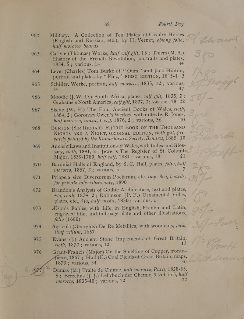 69 Fourth Day 962 Military. A Collection of Ten Plates of Cavalry Horses (English and Russian, etc.), by H. Vernet, oblong folio, half morocco boards 963 Carlyle (Thomas) Works, half calf gilt, 15 ; Thiers (M. A.) History of the French Revolution, portraits and plates, 1854, 5; various, 14 34 964 Lever (Charles) Tom Burke of “ Ours” and Jack Hinton, portrait and plates by ‘“ Phiz,” FIRST EDITION, 1843-4 3 965 Schiller, Werke, portrait, half morocco, 1835, 12 ; various, on 47 966 Moodie (J. W. D.) South Africa, plates, calf gilt, 1835, 2; Grahame’s North America, calf gilt, 1827, 2; various, 18 22 967 Skene (W. F.) The Four Ancient Books of Wales, cloth, 1864, 2 ; Goronwy Owen’s Werkes, with notes by R. Jones, half morocco, uncut, t.e. g. 1876, 2 ; various, 36 40 968 BURTON (SIR RICHARD F.) THE Book OF THE THOUSAND NIGHTS AND A NIGHT, ORIGINAL EDITION, cloth gilt, pri- vately printed by the Kamashastra Society, Benaves, 1885 10 969 Ancient Laws and Institutions of Wales, with Index and Glos- sary, cloth, 1841, 2; Jewer’s The Register of St. Columb — Major, 1539- 1780, half calf, 1881; various, 18 Zk 970 Baronial Halls of England, by S. C. Hall, plates, folzo, ee morocco, 1857, 2; various, 5 971 Priapeia sive ee omnia Poetarum, etc. imp. 8vo, te. ) for private subscribers only, 1890 972 Brandon’s Analysis of Gothic Architecture, text and plates, 4to, cloth, 1874, 2; Robinson (P. F.) Ornamental Villas, plates, Gi; ta, half russia, 1830; various, 1 4 973 AEsop’s Fables, with Life, in English, French and Latin, engraved title, and full-page plate and other illustrations, folio (1680) 974 Agricola (Georgius) De Re Metallica, with woodcuts, folio, limp vellum, 1657 975 Evans (J.) Ancient Stone Implements of Great Britain, cloth, 1872 ; various, 12 13 976 Grant-Francis (Major) On the Smelting of Copper, frontis- iece, 1867 ; Hull (E.) Coal Fields of Great Britain, maps, B73: various, 34 36 Dumas (M.) Traité de Chimie, half morocco, Paris, 1828- a3; 5; Berzelius (J. J.) Lehrbuch der Chemie, 9 vol.in 5, half morocéo, 1835-40 ; various, 12 22     j*