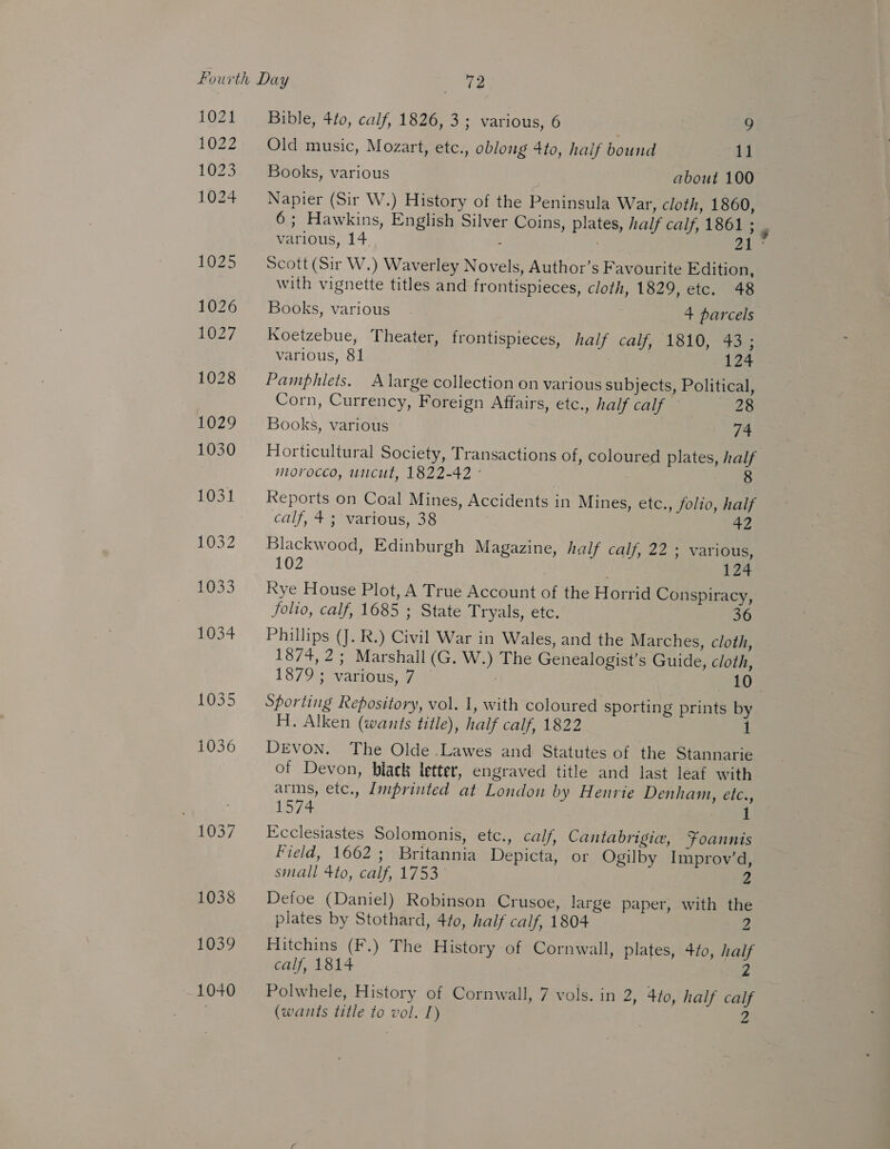 1035 1036 1039 Bible, 4to, calf, 1826, 3; various, 6 9 Old music, Mozart, etc., oblong 4to, half bound 11 Books, various about 100 Napier (Sir W.) History of the Peninsula War, cloth, 1860, 6; Hawkins, English Silver Coins, plates, half calf, 1861 ; various, 14. - 21 Scott (Sir W.) Waverley Novels, Author’s Favourite Edition, with vignette titles and frontispieces, cloth, 1829, etc. 48 Books, various. 4+ parcels Koetzebue, Theater, frontispieces, half calf, 1810, 43; various, 81 124 Pamphlets. A large collection on various subjects, Political, Corn, Currency, Foreign Affairs, etc., half calf 28 Horticultural Society, Transactions of, coloured plates, half morocco, utcut, 1822-42 © Reports on Coal Mines, Accidents in Mines, etce., folio, half Blackwood, Edinburgh Magazine, half calf, 22 ; various, 102 124 Kye House Plot, A True Account of the Horrid Conspiracy, folio, calf, 1685 ; State Tryals, etc. Phillips (J. R.) Civil War in Wales, and the Marches, cloth, 1874, 2; Marshall (G. W.) The Genealogist’s Guide, cloth, 1879; various, 7 , Sporting Repository, vol. 1, with coloured sporting prints by H. Alken (wants title), half calf, 1822 1 DEVON. The Olde .Lawes and Statutes of the Stannarie of Devon, black letter, engraved title and last leaf with arms, etc., Lmprinted at London by Henrie Denham, etc., 1574. Ecclesiastes Solomonis, etc., calf, Cantabrigie, Foannis Field, 1662; Britannia Depicta, or Ogilby Improv’d, small 4to, calf, 1753 ° 2 Detoe (Daniel) Robinson Crusoe, large paper, with the plates by Stothard, 4/0, half calf, 1804 2 calf, 1814 (wants title to vol. I) | 2 Hitchins (F.) The History of Cornwall, plates, 40, half 2 “ih