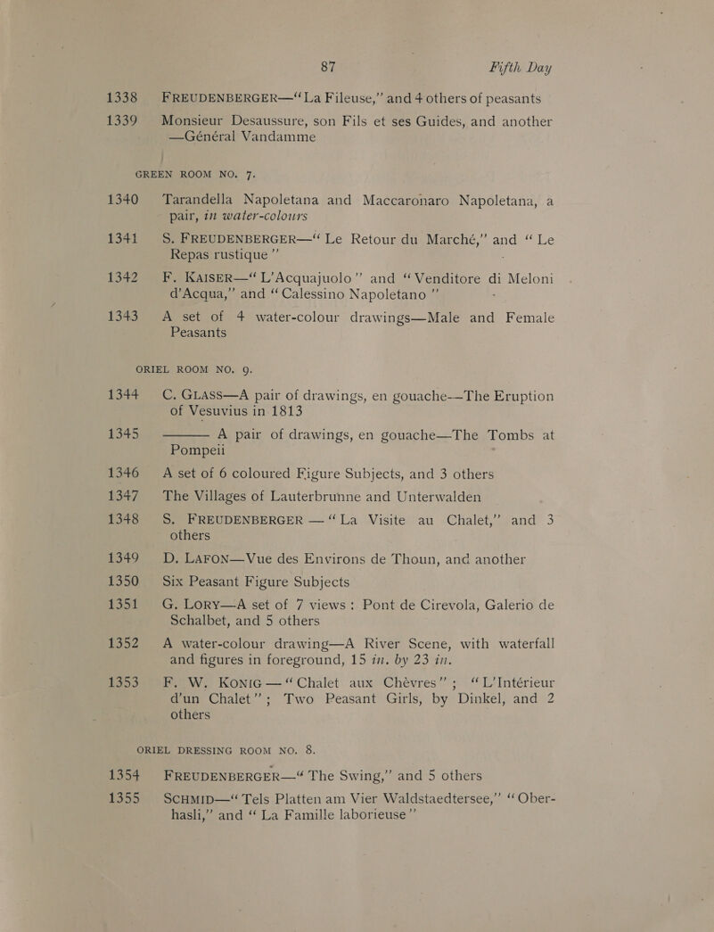 1338 FREUDENBERGER—“La Fileuse,” and 4 others of peasants 1339 Monsieur Desaussure, son Fils et ses Guides, and another —Général Vandamme GREEN ROOM NO. 7. 1340 Tarandella Napoletana and Maccaronaro Napoletana, a pair, 1 water-colours 1341 S, FREUDENBERGER—“ Le Retour du Marché,” and “ Le Repas rustique ”’ 1342 F. KAIsER—“ L’Acquajuolo”’ and ‘ Venditore di Meloni d’Acqua,” and “ Calessino Napoletano ”’ 1343 A set of 4 water-colour drawings—Male and Female Peasants ORIEL ROOM NO. 9. 1344 CC. GLass—A pair of drawings, en gouache-—The Eruption of Vesuvius in 1813 345  A pair of drawings, en gouache—The Tombs at Pompeii : 1346 =A set of 6 coloured Figure Subjects, and 3 others 1347 The Villages of Lauterbrunne and Unterwalden 1348 S. FREUDENBERGER — “La Visite au Chalet,’ and 3 others 1349 D. LAFON—Vue des Environs de Thoun, and another 1350 Six Peasant Figure Subjects 1351 G. Lory—A set of 7 views: Pont de Cirevola, Galerio de Schalbet, and 5 others 1352 A water-colour drawing—A River Scene, with waterfall and figures in foreground, 15 in. by 23 in. fos 5) We KONIG —“ Chalet aux Chévres”; “ L’Intérieur d’un Chalet”; Two Peasant Girls, by Dinkel, and 2 others ORIEL DRESSING ROOM NO. 8. , 1354 FREUDENBERGER—“ The Swing,’ and 5 others 1355 ScHmip—“ Tels Platten am Vier Waldstaedtersee,” ‘ Ober- hasli,” and “ La Famille laborieuse”’