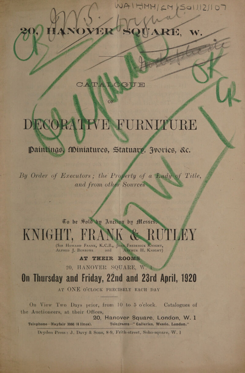           “a - a . WARN oN pSe1))2s107 s Miniatures, 4 By Order of Hxecutors ; the Prog ; and from othé Pi To he Sol by Messrs Te: (Sir es Frank, K.C.B., Jou Mia k Peerors ay 20, HANOVER SQUARE, “Wits, £ be On Thursday and Friday, 22nd and 28rd April, 1920 AT ONE O'CLOCK PRECISELY EACH DAY  | On View ‘Two Days prior, from 10 to 5 o’clock. Catalogues of the Auctioneers, at their Offices, 3 20, Hanover Square, London, W. 1 ; Telephone—Mayfair 3066 (4 lines). Telegrams— Galleries, Wesdo, London.” é &gt; Dryden Press: J. Davy &amp; Sons, 8-9, Frith-street, Soho-square, W, 1 J Peale  