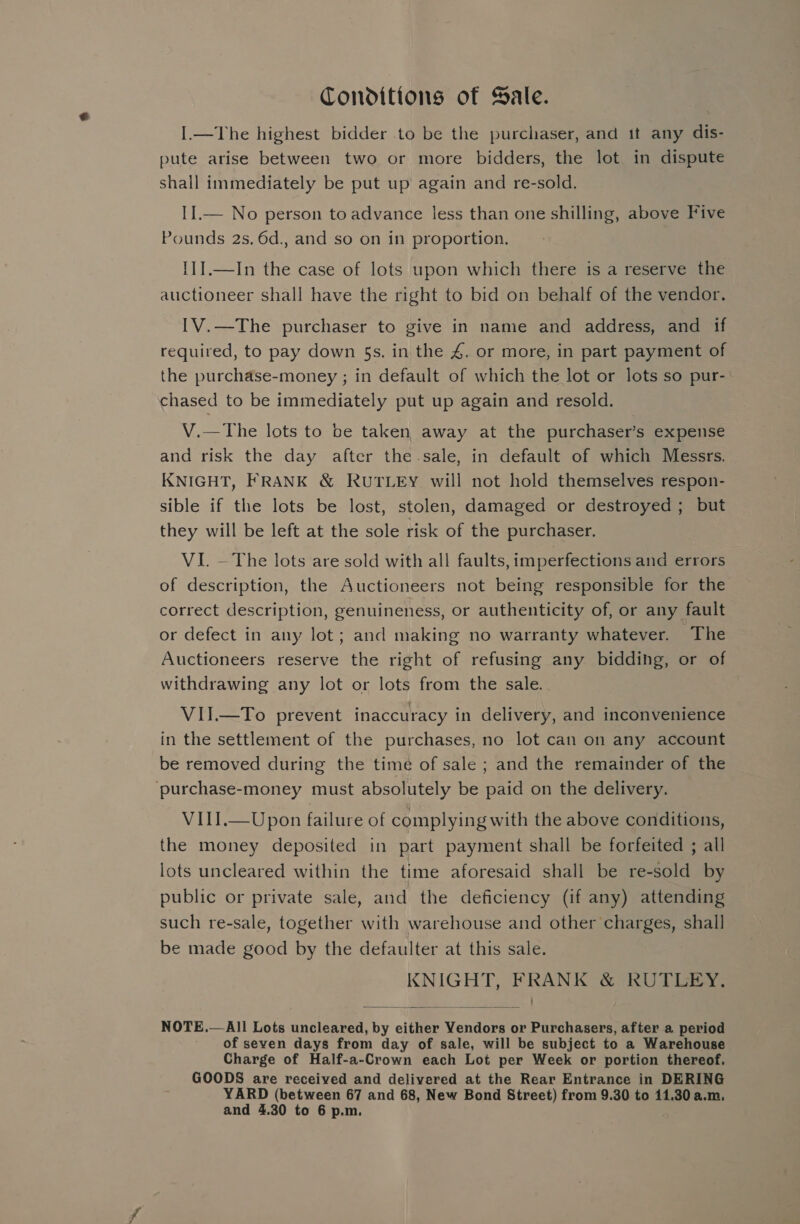 Conditions of Sale. I.—The highest bidder to be the purchaser, and it any dis- pute arise between two or more bidders, the lot in dispute shall immediately be put up again and re-sold. II.— No person to advance less than one shilling, above Five Pounds 2s. 6d., and so on in proportion. {1].—In the case of lots upon which there is a reserve the auctioneer shall have the right to bid on behalf of the vendor. IV.—The purchaser to give in name and address, and if required, to pay down §s. in the 4. or more, in part payment of the purchase-money ; in default of which the lot or lots so pur- chased to be immediately put up again and resold. V.—The lots to be taken away at the purchaser’s expense and risk the day after the sale, in default of which Messrs. KNIGHT, FRANK &amp; RUTLEY will not hold themselves respon- sible if the lots be lost, stolen, damaged or destroyed; but they will be left at the sole risk of the purchaser. VI. — The lots are sold with all faults, imperfections and errors of description, the Auctioneers not being responsible for the correct description, genuineness, or authenticity of, or any fault or defect in any lot; and making no warranty whatever. The Auctioneers reserve the right of refusing any bidding, or of withdrawing any lot or lots from the sale. VII.—To prevent inaccuracy in delivery, and inconvenience in the settlement of the purchases, no lot can on any account be removed during the time of sale ; and the remainder of the ‘purchase-money must absolutely be paid on the delivery. VIII.—Upon failure of complying with the above conditions, the money deposited in part payment shall be forfeited ; all lots uncleared within the time aforesaid shall be re-sold by public or private sale, and the deficiency (if any) attending such re-sale, together with warehouse and other charges, shall be made good by the defaulter at this sale. KNIGHT, FRANK &amp; RUTLEY.  NOTE.— All Lots uncleared, by either Vendors or Purchasers, after a period of seven days from day of sale, will be subject to a Warehouse Charge of Half-a-Crown each Lot per Week or portion thereof. GOODS are received and delivered at the Rear Entrance in DERING YARD (between 67 and 68, New Bond Street) from 9.30 to 11.30 a.m. and 4.30 to 6 p.m.