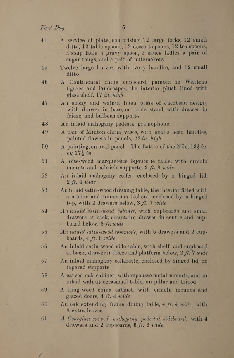 4 4 46 47 o4 60 61 A service of plate, comprising 12 large forks, 12 small ditto, 12 table spoons, 12 dessert spoons, 12 tea spoons, a soup ladle, a gravy spoon, 2 sauce ladles, a pair of sugar tongs, and a pair of nutcrackers Twelve large knives, with ivory handles, and 12 small ditto A Continental china cupboard, painted in Watteau figures and landscapes, the interior plush lined with glass shelf, 17 in. high An ebony and walnut linen press of Jacobean design, with drawer in base, on table stand, with drawer in frieze, and bulbous supports An inlaid mahogany pedestal gramophone A pair of Minton china vases, with goat’s head handles, painted flowers in panels, 222. high A painting, on oval panel—The Battle of the Nile, 134 an. by 174 40. A rose-wood marqueterie bijouterie table, with ormolu mounts and cabriole supports, 2 /¢. 8 wide An inlaid mahogany coffer, enclosed by a hinged lid, 2 ft. 4 wide | An inlaid satin- wood dressing table, the interior fitted with a mirror and numerous lockers, enclosed by a hinged top, with 2 drawers below, 3 /t. 7 wide Anwmlarid satin-wood cabinet, with cupboards and small drawers at back, secretaire drawer in centre and cup- board below, 3 /t. wide An inlaid satan-wood commode, with 6 drawers and 2 cup- boards, 4 /¢. 8 wide An inlaid satin-wood side-table, with shelf and cupboard at back, drawer in frieze and platform below, 2 /t. 7 wide An inlaid mahogany cellarette, enclosed by hinged lid, on tapered supports A carved oak cabinet, with repoussé metal mounts, and an inlaid walnut occasional table, on pillar and tripod A king-wood china cabinet, with ormolu mounts and glazed doors, 4 /¢. 4 wide An oak extending frame dining table, 4 /¢. 4 wide, with 8 extra leaves A Georgian carved mahogany pedestal sideboard, with 4