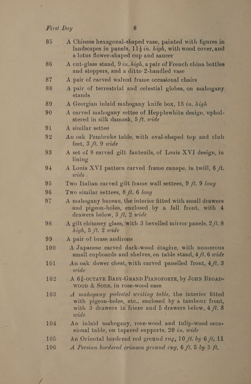 85 86 A Chinese hexagonal-shaped vase, painted with figures in landscapes in panels, 114 7%n. high, with wood cover, and a lotus flower-shaped cup and saucer A cut-glass stand, 9 22. high, a pair of French china bottles and stoppers, and a ditto 2-handled vase A pair of carved walnut frame occasional chairs A pair of terrestrial and celestial globes, on mahogany stands A Georgian inlaid mahogany knife box, 15 in. high A carved mahogany settee of Hepplewhite design, uphol- stered in silk damask, 5 /t. wide A similar settee . An oak Pembroke table, with oval-shaped top and club feet, 3 ft. 9 wide A set of 8 carved gilt fauteuils, of Louis XVI design, in lining A Louis XVI pattern carved frame canape, in twill, 6 /¢. wide Two Italian carved gilt frame wall settees, 9 /¢. 9 long T'wo similar settees, 8 /¢. 6 long ; A mahogany bureau, the interior fitted with small drawers and pigeon-holes, enclosed by a fall front, with 4 drawers below, 3 ft. 2 wide A gilt chimney glass, with 3 bevelled mirror panels, 2 /¢. 8 high, 5 ft. 2 wide ; A pair of brass andirons A Japanese carved dark-wood étagére, with numerous small cupboards and shelves, on table stand, 4 /¢. 6 wide An oak dower chest, with carved panelled front, 4/¢. 3 wide A 62-OCTAVE BABY-GRAND PIANOFORTE, by JOHN BROAD= woop &amp; SONS, in rose-wood case A mahogany pedestal writing table, the interior fitted with pigeon-holes, ete., enclosed by a tambour front, with 3 drawers in frieze and 5 drawers below, 4 /t. 8 wide . An inlaid mahogany, rose-wood and tulip-wood occa- sional table, on tapered supports, 20 in. wide An Oriental bordered red ground rug, 10 /@. by 6 ft. 11