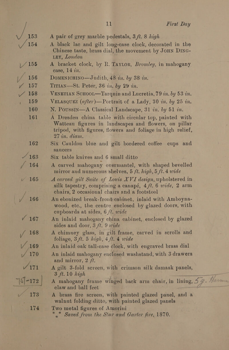 Y 156 f 157 7 158 169 160 161 162 / 163 / 164 Y 165 / 166 Y 167 i} first Day A pair of grey marble pedestals, 3./t. 8 high A black lac and gilt long-case clock, decorated in the Chinese taste, brass dial, the movement by JoHN Dinc- LEY, London A bracket clock, by R. Taytor, Bromley, in mahogany case, 14 27. DoMENICHINO—Judith, 48 ii. by 38 in. TITIAN—St. Peter, 36 an. by 29 in. VENETIAN ScHOOL—Tarquin and Lucretia, 79 in. by 53 in. VELASQUEZ (a/ter)— Portrait of a Lady, 30 in. by 25 an. N. Pousstn—A Classical Landscape, 31 in. by 51 in. A Dresden china table with circular top, painted with Watteau figures in landscapes and flowers, on pillar tripod, with figures, flowers and foliage in high relief, 27 in. diam. Six Cauldon blue and gilt bordered coffee cups and saucers Six table knives and 6 small ditto | A carved mahogany overmantel, with shaped havallsd mirror and numerous shelves, 5 ft. high, 5 ft. 4 wide A carved gilt Suite of Louis XVI design, upholstered in silk tapestry, comprising a canapé, 4,/¢. 6 wide, 2 arm chairs, 2 occasional chairs and a footstool An ebonized break-fronticabinet, inlaid with Amboyna- wood, etc., the centre enclosed by glazed doors, with cupboards at sides, 6 /¢. wide An inlaid mahogany china cabinet, enclosed by glazed sides and door, 3 ft. 9 wide A chimney glass, in gilf frame, carved in scrolls and foliage, 3, ft. 5 high, 4 ft. 4 wide | An inlaid oak tall-case clock, with engraved brass dial An inlaid mahogany enclosed washstand, with 3 drawers and mirror, 2 /¢. A gilt 3-fold screen, with crimson silk damask panels, 3 ft.10 high claw and ball feet A brass fire screen, with painted glazed panel, and a walnut folding ditto, with painted glazed panels Two metal figures of Amorini *,” Saved from the Star and Garter fire, 1870.