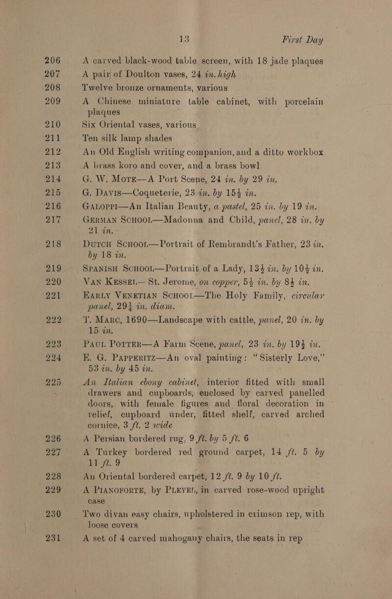 226 224 228 229 230 231 13 First Day A carved black-wood table screen, with 18 jade plaques A pair of Doulton vases, 24 in. high Twelve bronze ornaments, various A Chinese miniature table cabinet, with porcelain plaques . Six Oriental vases, various Ten silk lamp shades An Old English writing companion, and a ditto workbox A brass koro and cover, and a brass bowl G. W. More—A Port Scene, 24 in. by 29 in. G. Davis—Coqueterie, 23 in. by 154 in. GALopPI—An Italian Beauty, a pastel, 25 in. by 19 in. GERMAN ScHooL—Madonna and Child, panel, 28 in. by a ee | DurcH ScHooi.—Portrait of Rembrandt’s Father, 238 cn. by 18 a. SPANISH ScHooL—Portrait of a Lady, 134 in. by 104 in. VAN Kesset.— St. Jerome, on copper, 54 in. by 84 in, WARLY VENETIAN ScHoot—The Holy Family, circular panel, 294 in. diam. T. Marc, 1690—Landscape with cattle, panel, 20 in. by 15 wm. Paun Porrer—A Farm Scene, panel, 23 in. by 194 in. EK. G. Papperitz—An oval painting: “Sisterly Love,” 53 i. by 45 in. , An Italian ebony cabinet, interior fitted with small drawers and cupboards, enclosed by carved panelled doors, with female figures and floral decoration in © relief, cupboard under, fitted shelf, carved arched cornice, 3 ft. 2 wide A Persian bordered rug, 9 ft. by 5 ft. 6 A Turkey bordered red ground carpet, 14 ft. 5 by #1 72..9 An Oriental bordered carpet, 12 /¢. 9 by 10/2. A PIANOFORTE, by PLEYEL, in carved rose-wood upright case Two divan easy chairs, upholstered in crimson rep, with loose covers A set of 4 carved mahogany chairs, the seats in rep