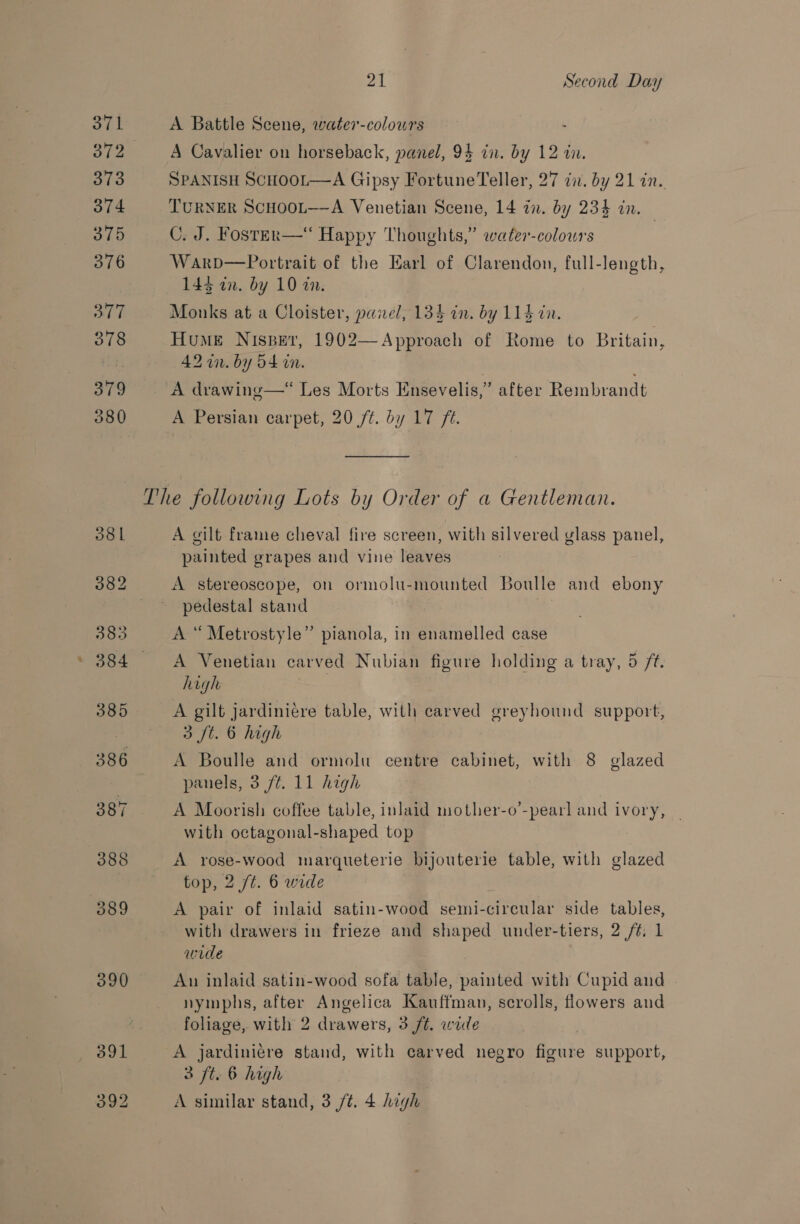 871 372 373 374 375 376 377 378 379 380 21 Second Day A Battle Scene, water-colours A Cavalier on horseback, panel, 94 in. by 12 in. SPANISH SCHOOL—A Gipsy Fortune Teller, 27 in. by 21 in. TURNER SCHOOL—-A Venetian Scene, 14 in. by 234 an. C. J. Fosrer—“ Happy Thoughts,” water-colowrs Warp—Portrait of the Earl of Clarendon, full-length, 143 an. by 10 in. Monks at a Cloister, paxel, 134 in. by 114 an. Hume Nispevr, 1902—Approach of Rome to Britain, 42 in. by 54 its A drawing—* Les Morts Ensevelis,” after Rembrandt A Persian carpet, 20 ft. by 17 ft.  A gilt frame cheval fire screen, with silvered glass panel, painted grapes and vine leaves A stereoscope, on ormolu-mounted Boulle and ebony pedestal stand A “ Metrostyle” pianola, in enamelled case A Venetian carved Nubian figure holding a tray, 5 ft. high A gilt jardiniére table, with carved greyhound support, 3 ft. 6 high A Boulle and ormolu centre cabinet, with 8 glazed panels, 3 /t. 11 high A Moorish coffee table, inlaid mother-o’-pearl and ivory, _ with octagonal-shaped top A yrose-wood inarqueterie bijouterie table, with glazed top, 2 /t. 6 wide A pair of inlaid satin-wood semi-circular side tables, with drawers in frieze and shaped under-tiers, 2 /¢, 1 wide Aun inlaid satin-wood sofa table, painted with Cupid and nymphs, after Angelica Kauffman, scrolls, flowers and foliage, with 2 drawers, 3 ft. wile A jardiniére stand, with carved negro Bk support, 3 ft. 6 high