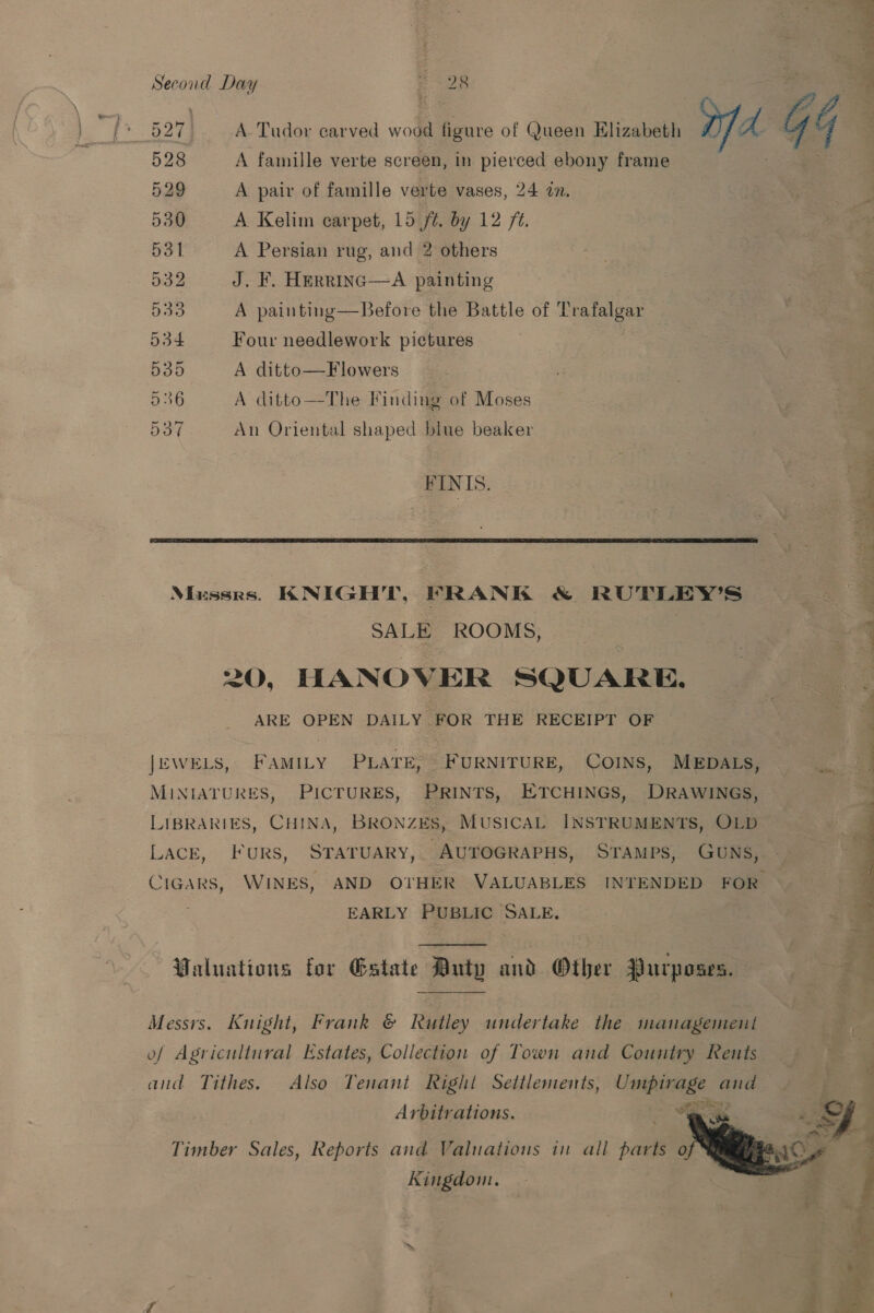 Second Day | +98 q “Ss as ae i 528 A famille verte screen, in pierced ebony frame 529 A pair of famille verte vases, 24 in. 530 A Kelim carpet, 15 ft. by 12 /¢. 531 A Persian rug, and 2 others 532 J. F. HerRRiInG—A painting Dao A painting—Before the Battle of Trafalgar 534 Four needlework pictures 535 A ditto—Flowers 536 A ditto—The Finding of Moses 537 An Oriental shaped blue beaker FINIS.  Musses. KNIGHT, FRANK &amp; RUTLEY’S SALE ROOMS, | 20, HANOVER SQUARE. ARE OPEN DAILY FOR THE RECEIPT OF JEWELS, FAMILY PLATE, FURNITURE, COINS, MEDALS, MINIATURES, PICTURES, PRINTS, ETCHINGS, DRAWINGS, LIBRARIES, CHINA, BRONZES, MUSICAL INSTRUMENTS, OLD LACE, Furs, STATUARY, AUTOGRAPHS, STAMPS, GUNS, EARLY PUBLIC SALE, Waluations for Gstate Duty and Other Purposes. Messrs. Knight, Frank &amp; Rutley undertake the managemeut of Agricultural Estates, Collection of Town and Country Rents and Tithes. Also Tenant Right Settlements, Umpirage and oN + ee Arbitrations.  Timber Sales, Reports and Valuations in all parts o Kingdom. a J Lied y . ve eer a ue ee Ra}; , ‘ ree oer OT” eer  Nai arin’, i