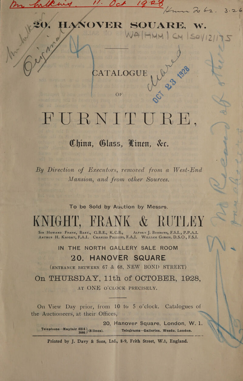  1a LG RA OVER SQUARE, w. A LAS Nh  NH MM) Cm | Sai/js as pa VN | oy = ATALOGUE IV Rie ait Q O1 oy Bare. UR China, Glass, Binen, “Kc. By Direction of Hxecutors, removed from a West-End Mansion, and from other Sources. To be Sold by Auction by Messrs. KNIGHT, FRANK &amp; RUTLEY Sir Howarpo Frank, Barr., G.B.E.,° K.C.B., Atrrap J. Burrows, F.S.I., P.P.A.I. ArtHur H. Knicut, F,A.J. CxHarves Puitiies, F.A.I. Wiriiam Gisson. D.S.O., F.S.I. IN THE NORTH GALLERY SALE ROOM V \ 20, HANOVER SQUARE (RNTRANCE BETWEEN 67 &amp; 68, NEW BOND STREET) On THURSDAY, 11th of OCTOBHR, 1928, AT ONE O’CLOCK PRECISELY.  esi OT A EF a On View Day prior, from 10 tu 5 o’clock. Catalogues of ' the Auctioneers, at their Offices, .    20, Hanover Square, London, W. 1. _ Telephone—Maytair peer lines), Telegrams—Galleries, Wesdo, London. Printed by J. Davy &amp; Sons, Ltd., 8-9, Frith Street, W.1, England.