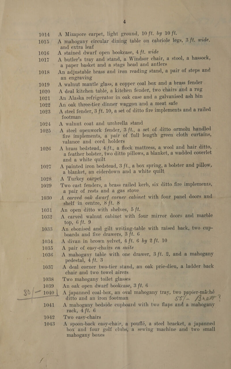peste A Mizapore carpet, light ground, 10 ft. by 10 ft. A mahogany circular dining table on cabriole legs, 3 ft. wide, and extra leaf A stained dwarf open bookcase, 4 ft. wide A butler’s tray and stand, a Windsor chair, a stool, a hassock, a paper basket and a stags head and antlers An adjustable brass and iron reading stand, a pair of steps and an engraving : A walnut mantle glass, a copper coal box and a brass fender A deal kitchen table, a kitchen fender, two ‘chairs and a Tug An Alaska refrigerator in oak case and a galvanised ash bin An oak three-tier dinner waggon and a meat safe A steel fender, 3 ft. 10, a set of ditto fire implements and a railed footman A walnut coat and umbrella stand A steel openwork fender, 3 ft., a set of ditto ormolu handled fire implements, a pair of full length green cloth curtains, valance and cord holders | A brass bedstead, 4 ft., a flock mattress, a wool and hair ditto, a feather bolster, two ditto pillows, a blanket, a wadded coverlet and a white quilt A painted iron bedstead, 3 ft., a box spring, a bolster and pillow, a blanket, an eiderdown and a white quilt A Turkey carpet Two cast fenders, a brass railed kerb, six ditto. fire implements, a pair of rests and a gas stove | | A carved oak dwarf corner cabinet with four panel doors and An open ditto with shelves, 5 ft. ees A carved walnut cabinet with four mirror doors and marble top,~6 ft..9 An ebonised and gilt writing-table with raised back, two cup- boards and five drawers, 3 ft. 6 A divan in brown velvet, 4 ft. 6 by 2 ft. 10 A pair of easy-chairs en suite A mahogany table with one drawer, 3 ft. 2, and a mahogany pedestal, 4 ft. 3 A deal corner two-tier stand, an oak prie-dieu, a ladder back chair and two towel airers Two mahogany toilet glasses An oak open dwarf bookcase, 3 ft. 6 ditto and an iron footman | SS7e Jb r2tf ¢ A mahogany bedside cupboard with two flaps and a mahogany . rack, 4 ft. 6 Two easy-chairs A spoon-back easy-chair, a pouffé, a steel bracket, a japanned box and four golf clubs, a sewing machine and two smail mahogany boxes 7
