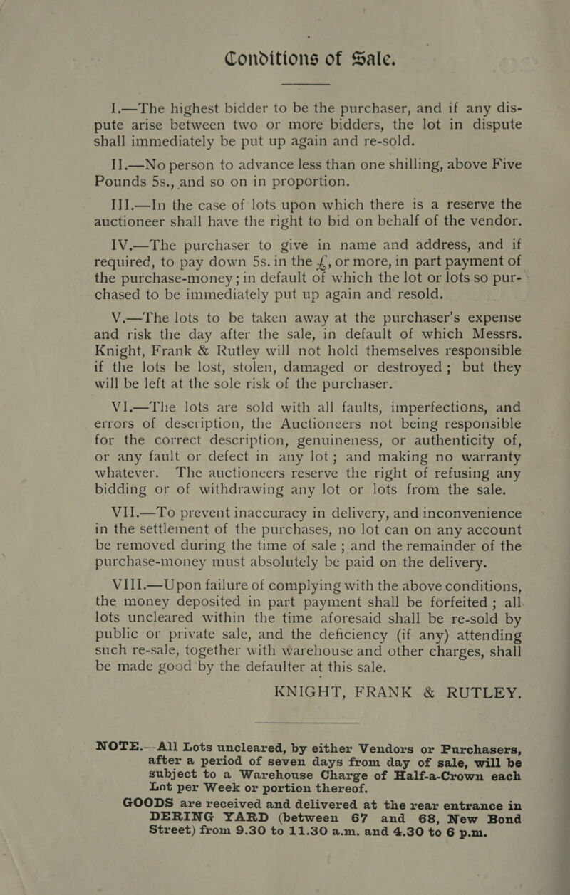 Conditions of Sale. — I.—The highest bidder to be the purchaser, and if any dis- pute arise between two or more bidders, the lot in dispute shall immediately be put up again and re-sold. I].—No person to advance less than one shilling, above Five Pounds 5s., and so on in proportion. III.—In the case of lots upon which there is a reserve the auctioneer shall have the right to bid on behalf of the vendor. IV.—The purchaser to give in name and address, and if required, to pay down 5s. in the £, or more, in part payment of the purchase-money; in default of which the lot or lots so pur- chased to be immediately put up again and resold. V.—The lots to be taken away at the purchaser’s expense and risk the day after the sale, in default of which Messrs. Knight, Frank &amp; Rutley will not hold themselves responsible if the lots be lost, stolen, damaged or destroyed; but they will be left at the sole risk of the purchaser, VI.—The lots are sold with all faults, imperfections, and errors of description, the Auctioneers not being responsible for the correct description, genuineness, or authenticity of, or any fault or defect in any lot; and making no warranty whatever. The auctioneers reserve the right of refusing any bidding or of withdrawing any lot or lots from the sale. VII.—To prevent inaccuracy in delivery, and inconvenience in the settlement of the purchases, no lot can on any account be removed during the time of sale ; and the remainder of the purchase-money must absolutely be paid on the delivery. VIII.—Upon failure of complying with the above conditions, the money deposited in part payment shall be forfeited; alk lots uncleared within the time aforesaid shall be re-sold by public or private sale, and the deficiency (if any) attending such re-sale, together with warehouse and other charges, shall be made good by the defaulter at this sale. KNIGHT, FRANK &amp; RUTLEY. NOTE.— All Lots uncleared, by either Vendors or Purchasers, after a period of seven days from day of sale, will be subject to a Warehouse Charge of Half-a-Crown each Lot per Week or portion thereof. GOODS are received and delivered at the rear entrance in DERING YARD (between 67 and 68, New Bond