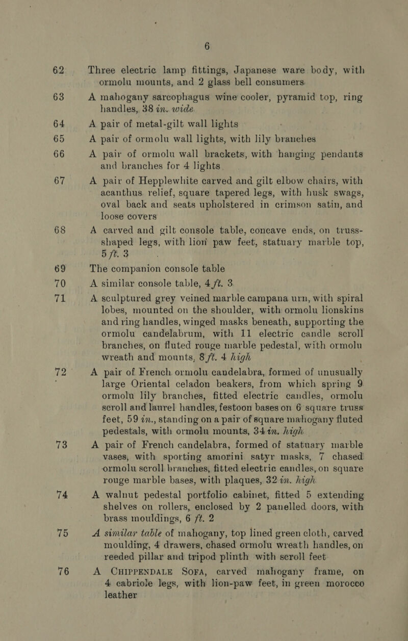 62 63 64 65 66 67 68 69 70 71 72 73 74 75 76 6 Three electric lamp fittings, Japanese ware body, with ormolu mounts, and 2 glass bell consumers. A mahogany sarcophagus wine cooler, pyramid top, ring handles, 38 an. wide A pair of metal-gilt wall lights A pair of ormolu wall lights, with lily branches A pair of ormolu wall brackets, with hanging pendants and branches for 4 lights. A pair of Hepplewhite carved and gilt elbow chairs, with acanthus. relief, square tapered legs, with husk swags, oval back and seats upholstered in crimson satin, and loose covers A carved and gilt console table, concave ends, on truss- shaped legs, with lion paw feet, statuary marble top, 5 ft. 3 . The companion console table A similar console table, 4/¢. 3 A sculptured grey veined marble campana urn, with spiral lobes, mounted on the shoulder, with ormolu lionskins and ring handles, winged masks beneath, supporting the ormolu candelabrum, with 11 electric candle scroll branches, on fluted rouge marble pedestal, with ormolu wreath and mounts, 8 ft. 4 high A pair of French ormolu candelabra, formed of inane large Oriental celadon beakers, from which spring 9 ormolu lily branches, fitted electric candles, ormolu scroll and laurel handles, festoon bases on 6 square truss feet, 59 in., standing on a pair of square mahogany fluted pedestals, with ormolu mounts, 34in. high A pair of French candelabra, formed of statuary marble vases, with sporting amorini satyr masks, 7 chased ormolu scroll branches, fitted electric candles,on square rouge marble bases, with plaques, 32 2. high A walnut pedestal portfolio cabinet, fitted 5 extending shelves on rollers, enclosed by 2 panelled doors, with brass mouldings, 6 ft. 2 A similar table of mahogany, top lined green cloth, carved moulding, 4 drawers, chased ormolu wreath handles, on reeded pillar and tripod plinth with seroll feet A CHIPPENDALE SOFA, carved mahogany frame, on 4 cabriole legs, with lion-paw feet, in green morocco leather