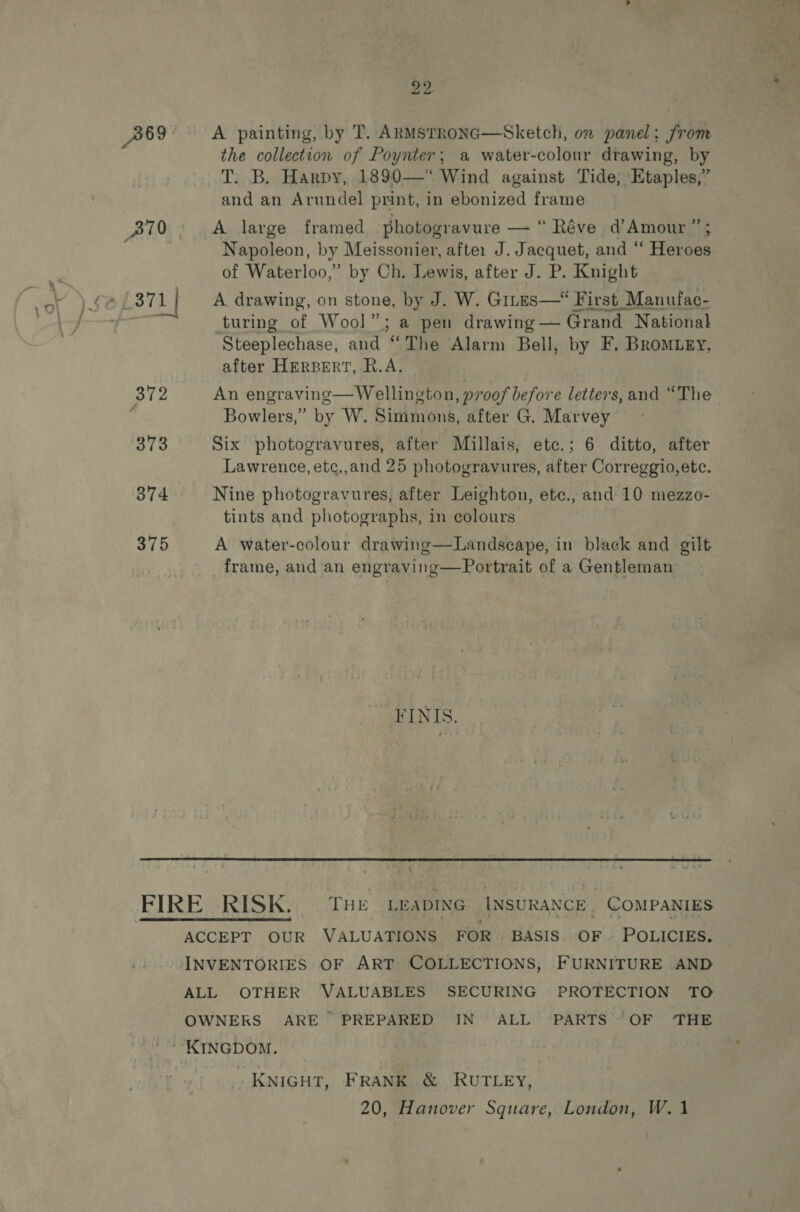 A69 A painting, by T. ARMSTRONG—Sketch, on panel: from the collection of Poynter; a water-colour drawing, by T. B. Harpy, 1890—‘“ Wind against Tide, Etaples,” and an Arundel print, in ebonized frame A large framed photogravure — “Réve d’Amour ”; Napoleon, by Meissonier, afte: J. Jacquet, and ‘‘ Heroes of Waterloo,” by Ch. Lewis, after J. P. Knight A. drawing, on stone, by J. W. Gites— First Manufac- turing of Wool”; a pen drawing — Grand National Steeplechase, and “The Alarm Bell, by F. BRoMLEy, after HERBERT, R.A. An engraving— Wellington, proof before letters, and “The Bowlers,” by W. Simmons, after G. Marvey Six photogravures, after Millais, etc.; 6 ditto, after Lawrence, etc.,and 25 photogravures, after Correggio, etc. Nine photogravures, after Leighton, etc., and 10 mezzo- tints and photographs, in colours A water-colour drawing—Landscape, in black and gilt frame, aud an engraving—Portrait of a Gentleman FINIS.  ? KNIGHT, FRANK. &amp; RUTLEY, 20, Hanover Square, London, W.1