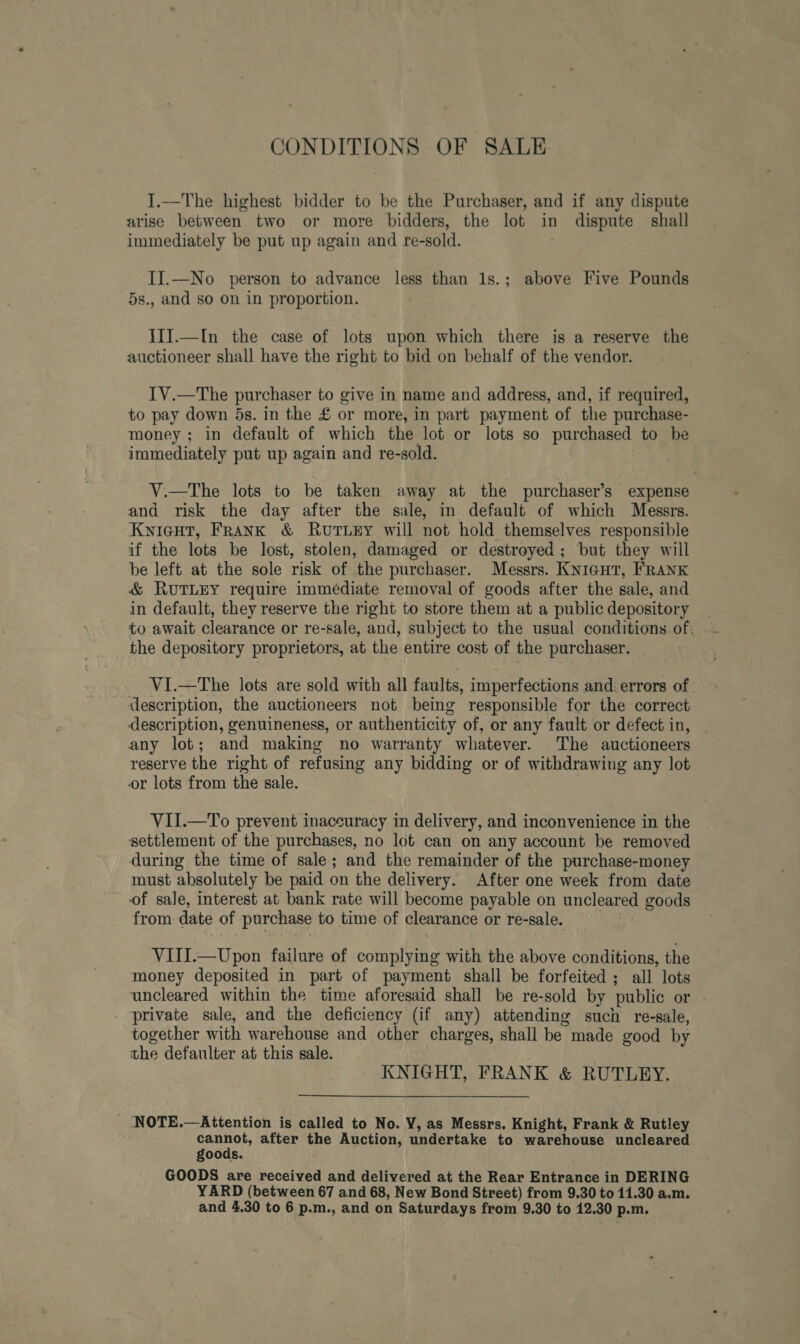 CONDITIONS OF SALE I.—The highest bidder to be the Purchaser, and if any dispute arise between two or more bidders, the lot in dispute shall immediately be put up again and re-sold. | II.—No person to advance less than 1s.; above Five Pounds 5s., and so on in proportion. IIJ.—In the case of lots upon which there is a reserve the auctioneer shall have the right to bid on behalf of the vendor. IV.—The purchaser to give in name and address, and, if required, to pay down 5s. in the £ or more, in part payment of the purchase- money ; in default of which the lot or lots so purchased to be immediately put up again and re-sold. V.—The lots to be taken away at the purchaser’s expense and risk the day after the sale, in default of which Messrs. Kyieut, Frank &amp; RutuzEy will not hold themselves responsible if the lots be lost, stolen, damaged or destroyed; but they will be left at the sole risk of the purchaser. Messrs. KNIGHT, FRANK &amp; RUuUTLEY require immédiate removal of goods after the sale, and in default, they reserve the right to store them at a public depository to await clearance or re-sale, and, subject to the usual conditions of. the depository proprietors, at the entire cost of the purchaser. VI.—The lots are sold with all faults, imperfections and errors of description, the auctioneers not being responsible for the correct description, genuineness, or authenticity of, or any fault or defect in, any lot; and making no warranty whatever. The auctioneers reserve the right of refusing any bidding or of withdrawing any lot or lots from the sale. VII.—To prevent inaccuracy in delivery, and inconvenience in the settlement of the purchases, no lot can on any account be removed during the time of sale; and the remainder of the purchase-money must absolutely be paid on the delivery. After one week from date of sale, interest at bank rate will become payable on uncleared goods from date of purchase to time of clearance or re-sale. VIII.—Upon failure of complying with the above conditions, the money deposited in part of payment shall be forfeited ; all lots uncleared within the time aforesaid shall be re-sold by public or . - private sale, and the deficiency (if any) attending such re-sale, together with warehouse and other charges, shall be made good by the defaulter at this sale. KNIGHT, FRANK &amp; RUTLEY. NOTE.—Attention is called to No. VY, as Messrs. Knight, Frank &amp; Rutley peut. after the Auction, undertake to warehouse uncleared goods. GOODS are received and delivered at the Rear Entrance in DERING YARD (between 67 and 68, New Bond Street) from 9.30 to 11.30 a.m.