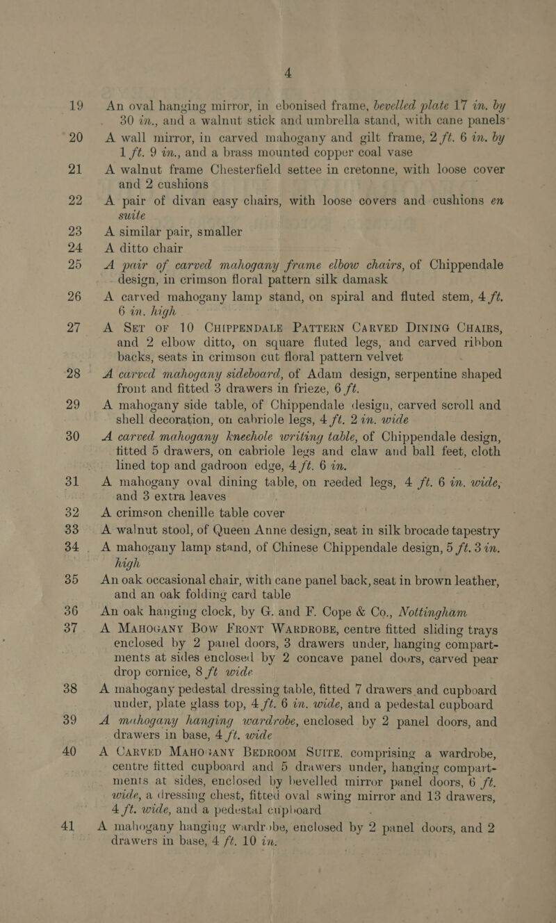 27 29 30 32 33 35 36 37 38 39 40) 41 4 An oval hanging mirror, in ebonised frame, bevelled plate 17 in. by 30 in., and a walnut stick and umbrella stand, with cane panels’ A wall mirror, in carved mahogany and gilt frame, 2 /¢. 6 in. by 1 ft. 9 m., and a brass mounted copper coal vase A walnut frame Chesterfield settee in cretonne, with loose cover and 2 cushions A pair of divan easy chairs, with loose covers and cushions en suite A similar pair, smaller A ditto chair A pur of carved mahogany frame elbow chairs, of Chippendale design, in crimson floral pattern silk damask A carved mahogany lamp stand, on spiral and fluted stem, 4 /¢. 6 in. high A Ser or 10 CHIPPENDALE PATTERN CARVED DINING CHAIRS, and 2 elbow ditto,.on square fluted legs, and carved ribbon backs, seats in crimson cut floral pattern velvet A carved mahogany sideboard, of Adam design, serpentine shaped front and fitted 3 drawers in frieze, 6 ft. A mahogany side table, of Chippendale design, carved scroll and shell decoration, on cabriole legs, 4 ft. 2 in. wide A carved mahogany kneehole writing table, of Chippendale design, titted 5 drawers, on cabriole levs and claw and ball feet, cloth lined top and gadroon edge, 4 ft. 6 in. A mahogany oval dining table, on reeded legs, 4 ft. 6 in. wide, and 3 extra leaves A crimson chenille table cover A walnut stool, of Queen Anne design, seat in silk brocade tapestry A mahogany lamp stand, of Chinese Chippendale design, 5 ft. 3 in. high ) An oak occasional chair, with cane panel back, seat in brown leather, and an oak folding card table An oak hanging clock, by G. and F. Cope &amp; Co., Nottingham A Manocany Bow Front WARDROBE, centre fitted sliding trays enclosed by 2 panel doors, 3 drawers under, hanging compart- ments at sides enclosed by 2 concave panel dours, carved pear drop cornice, 8 f¢ wide A mahogany pedestal dressing table, fitted 7 drawers and cupboard under, plate glass top, 4 /¢. 6 a. wide, and a pedestal cupboard A miuhogany hanging wardrobe, enclosed by 2 panel doors, and drawers in base, 4 /t. wide | A CARVED MAHOo+ANY BEDROOM SUITE, comprising a wardrobe, centre fitted cupboard and 5 drawers under, hanging compart- ments at sides, enclosed by bevelled mirror panel doors, 6 /¢. wide, a dressing chest, fitted oval swing mirror and 13 drawers, 4 ft. wide, and a pedestal cupboard A mahogany hanging wardrobe, enclosed by 2 panel doors, and 2