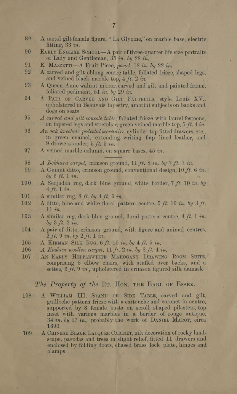 89 90 HA! 92 93 94 95 96 if 98 99 100 101 102 103 104 105 106 107 108 109 7 A metal gilt female figure, “La Glycine,” on marble base, electric fitting, 33 in. of Lady and Gentleman, 35 in. by 28 in. E. Mazzerti—A Fruit Piece, panel, 18 in. by 22 in, A carved and gilt oblong centre table, foliated frieze, shaped legs, and veined black marble top, 4 ft. 2 in. A Queen Anne walnut mirror, carved and gilt and painted frame, foliated pediment, 51 an. by 29 wn. A Parr OF CARVED AND GILT FavTEvILs, style Louis Xv. upholstered in Beauvais tapestry, amorini subjects on backs and dos on seats A carved and gilt console table, foliated ees with laurel festoons, on tapered legs and str etcher, ereen veined marble top, 5 ft. 4 a. An oak kneehole pedestal secrétaire, cylinder top fitted drawers, etc., in green enamel, extending writing flap lined leather, and 9 drawers under, 5 ft. 5 in.  A Bokhara carpet, crimson ground, 11 ft. 8 in. by 7 ft. 7 on. A Gumut ditto, crimson bie: conventional design, 10 ft. 6 a. by 6 ft. 1 in. A Sedjadah rug, durk blue ground, white border, 7 /¢. 10 wn. by A ft. L in. A similar rug, 8 ft. by 4 ft. 6 in. A ditto, bite: and white floral pattern centre, 5 f¢. 10 in. by 3 ft. 11 in. A similar rug, dark blue ground, floral pattern centre, 4 /¢. 1 a. by 3 ft. 2 wn. A pair of ditto, crimson ground, with figure and animal centres, 2 ft. 9 in. by 2 ft. 1 in. A KirMan SILK Rua, 6 ft. 10 on. by 4 ft. 5 in. A Kashan woollen carpet, 11 ft. 21. by 8 ft. 4 in. AN Earty HEPPLEWHITE ManoGany DRAWING Room SUITE, comprising 8 elbow chairs, with stuffed over backs, and a settee, 6 ft. 9 in., upholstered in crimson figured silk damask A Wittram III. Sranp or Sipe TasBue, carved and gilt, guilloche pattern frieze with a cartouche and coronet in centre, supported by 8 female busts on scroll shaped pilasters, top inset with various marbles in a border of rouge antique, 34 in. by 17 in., probably the work of DantEL Marot, circa 1690 : A CHINESE BLack Lacquer CABINET, gilt decoration of rocky land- scape, pagodas and trees in slight relief, fitted 11 drawers and enclosed by folding doors, chased brass lock plate, hinges and clamps