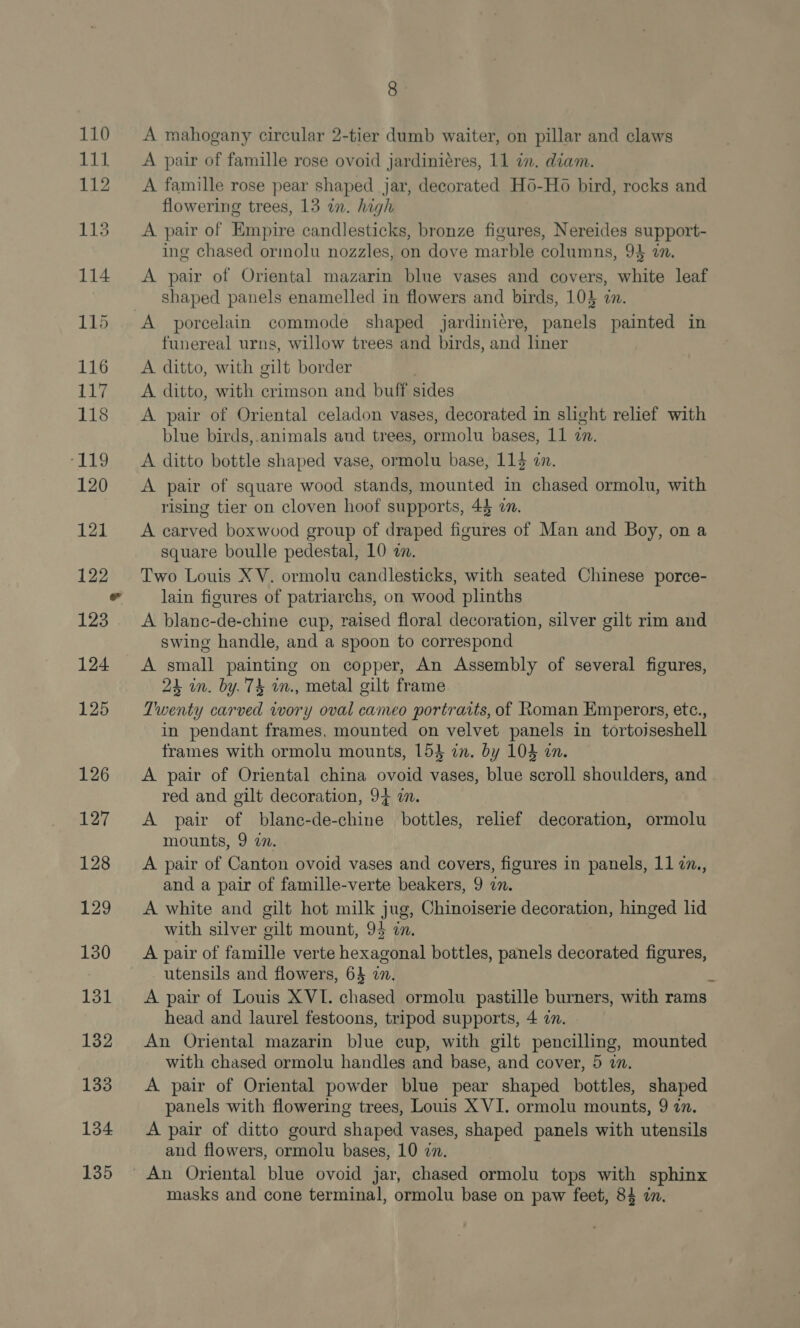 134 135 8 A mahogany circular 2-tier dumb waiter, on pillar and claws A pair of famille rose ovoid jardiniéres, 11 in. diam. A famille rose pear shaped jar, decorated H6-Ho bird, rocks and flowering trees, 13 in. high A pair of Empire candlesticks, bronze figures, Nereides support- ing chased ormolu nozzles, on dove marble columns, 94 7. A pair of Oriental mazarin blue vases and covers, white leaf shaped panels enamelled in flowers and birds, 104 an. funereal urns, willow trees and birds, and liner A ditto, with gilt border | A ditto, with crimson and buff sides A pair of Oriental celadon vases, decorated in slight relief with blue birds,.animals and trees, ormolu bases, 11 an. A ditto bottle shaped vase, ormolu base, 114 an. A pair of square wood stands, mounted in chased ormolu, with rising tier on cloven hoof supports, 44 a. A carved boxwood group of draped figures of Man and Boy, on a square boulle pedestal, 10 «an. Two Louis X V. ormolu candlesticks, with seated Chinese porce- lain figures of patriarchs, on wood plinths A blanc-de-chine cup, raised floral decoration, silver gilt rim and swing handle, and a spoon to correspond A small painting on copper, An Assembly of several figures, 24 in. by. 74 in., metal gilt frame Twenty carved wory oval cameo portraits, of Roman Emperors, etc., in pendant frames, mounted on velvet panels in tortojseshell frames with ormolu mounts, 15} in. by 104 in. A pair of Oriental china ovoid vases, blue scroll shoulders, and red and gilt decoration, 94 wm. A pair of blane-de-chine bottles, relief decoration, ormolu mounts, 9 in. A pair of Canton ovoid vases and covers, figures in panels, 11 7., and a pair of famille-verte beakers, 9 in. A white and gilt hot milk jug, Chinoiserie decoration, hinged lid with silver gilt mount, 94 in. A pair of famille verte hexagonal bottles, panels decorated figures, utensils and flowers, 64 2. A pair of Louis XVI. chased ormolu pastille burners, with rams head and laurel festoons, tripod supports, 4 in. An Oriental mazarin blue cup, with gilt pencilling, mounted with chased ormolu handles and base, and cover, 5 in. A pair of Oriental powder blue pear shaped bottles, shaped panels with flowering trees, Louis X VI. ormolu mounts, 9 2. A pair of ditto gourd shaped vases, shaped panels with utensils and flowers, ormolu bases, 10 7. masks and cone terminal, ormolu base on paw feet, 84 in.