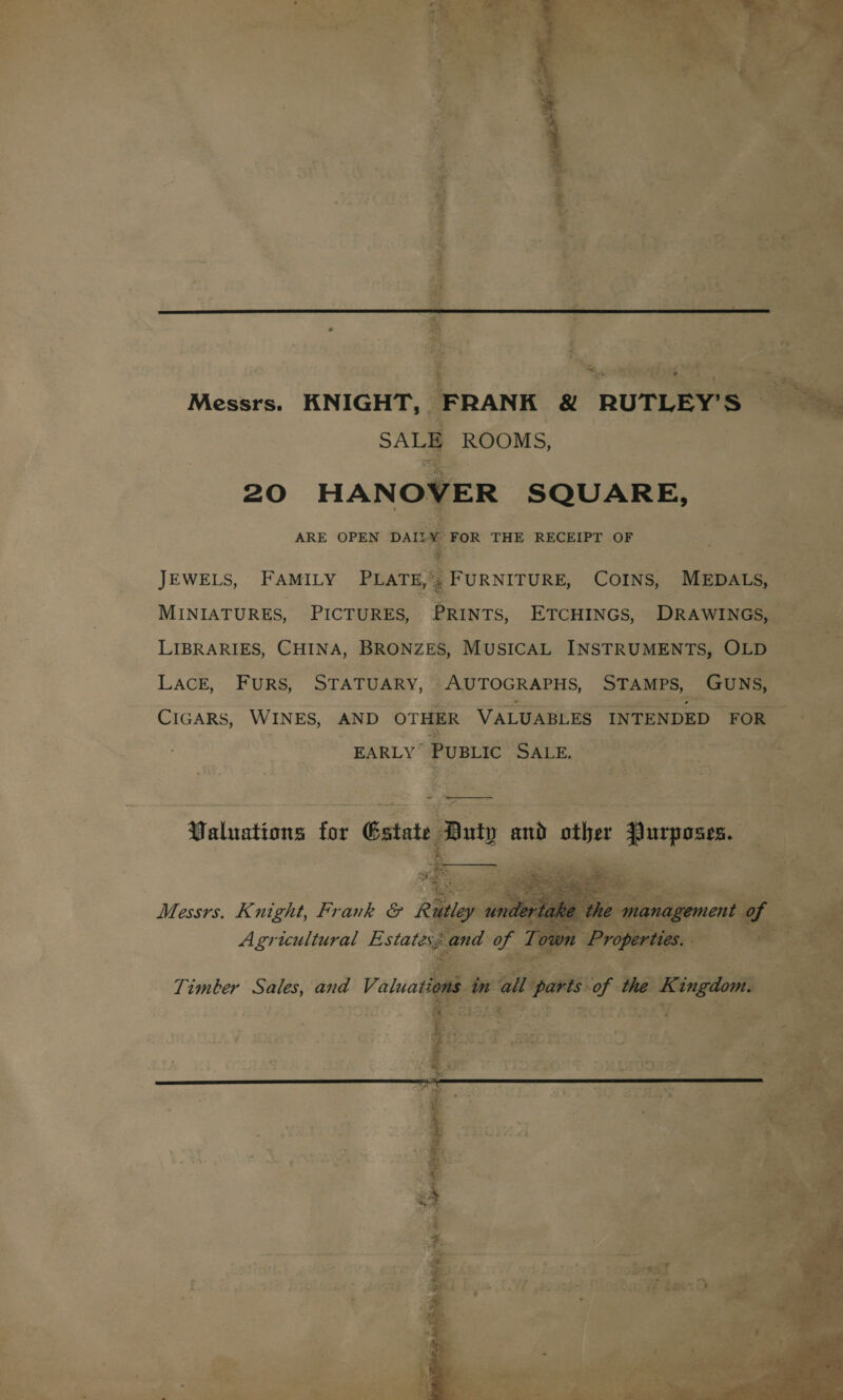  Messrs. KNIGHT, FRANK &amp; RUTLEY’S SALE ROOMS, 20 HANOVER SQUARE, ARE OPEN DAT? * FOR THE RECEIPT OF JEWELS, FAMILY PLATE,’; FURNITURE, COINS, MEDALS, MINIATURES, PICTURES, PRINTS, ETCHINGS, DRAWINGS, LIBRARIES, CHINA, BRONZES, MUSICAL INSTRUMENTS, OLD LACE, FURS, STATUARY, AUTOGRAPHS, STAMPS, GUNS, CIGARS, WINES, AND OTHER VALUABLES INTENDED FOR EARLY PUBLIC SALE, = ———-— Valuations for Estate Duty and other Purposes.   Messrs. Knight, Frank &amp; Racy tints ah the management of Agricultural Estates; and of Town Properties. - Timber Sales, and V. stad in all parts of the Kingdom. &amp; ;