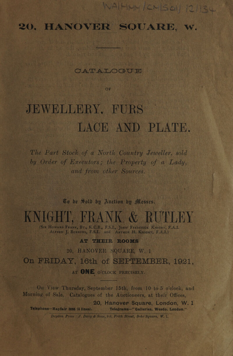 \ on Oi ea fps Wee gi! es Jen SW A fk , ti ell * iN Bil \ elie! f Co Bol ES ashe Pe ep 20. HANOVER SQUARE, w. CAT A TIOG Ie OF JEWELLERY. FURS: LACE AND PLATE. The Part Stock af a Nor th ‘Conary Jeweller, sold y Order of Executors; the Property of a fee, Pe le and Lo other Rources. | to be Sold ‘ Auction by Messrs. OK NIGHT, FRANK &amp; RUTLEY (Str Howarp ee Br., K. a: B., F.S.1., Joun: peabeenee Kwicut, F.A.I. ° Atrrep? J. Burxows, F. SI. and: | ‘Akraue H. Kyicat, F.A. I) AT THEIR ROOMS ae 20, HANOVER SQUARE, Wid On FRIDAY, 16th of SHPTEMBER, 1921, at t ONE O'CLOCK PRECISELY.  On View oe September 15th, from 10. to 5 o’elock, and - Morning of Sale. Catalogues of the Auctioneers, at their Offices, | | 20, Hanover Square, London, W. 1 Telephone—Mayfair 3066 (4 lines). . Telegrams— Galleries, Wesdo, London.” Dryden Press J. Davy &amp; Sons, 8-9, Frith Street, Soho Square, W.1.