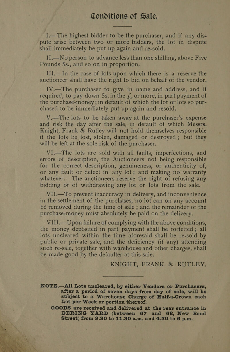  Conditions of Sale.  I.—The highest bidder to be the purchaser, and if any dis- pute arise between two or more bidders, the lot in dispute shall immediately be put up again and re-sold. II.—No person to advance less than one shilling, above Five Pounds 5s., and so on in proportion, I1I.—In the case of lots upon which there is a reserve the auctioneer shall have the right to bid on behalf of the vendor. 1V.—The purchaser to give in name and address, and if required, to pay down 5s. in the £, or more, in part payment of the purchase-money; in default of which the lot or lots so pur- chased to be immediately put up again and resold. V.—The lots to be taken away at the purchaser’s expense and risk the day after the sale, in default of which Messrs. Knight, Frank &amp; Rutley will not hold themselves responsible if the lots be lost, stolen, damaged or destroyed; but they will be left at the sole risk of the purchaser. VI.—The lots are sold with all faults, imperfections, and errors of description, the Auctioneers not being responsible for the correct description, genuineness, or authenticity of, or any fault or defect in any lot; and making no warranty whatever. The auctioneers reserve the right of refusing any bidding or of withdrawing any lot or lots from the sale. VII.—To prevent inaccuracy in delivery, and inconvenience in the settlement of the purchases, no lot can on any account bé removed during the time of sale ; and the remainder of the purchase-money muist absolutely be paid on the delivery. VIII.—Upon failure of complying with the above conditions, the money deposited in part payment shall be forfeited ; all lots uncleared within the time aforesaid shall be re-sold by public or private sale, and the deficiency (if any) attending such re-sale, together with warehouse and other charges, shall be made good by the defaulter at this sale. KNIGHT, FRANK &amp; RUTLEY. NOTE.—All Lots uncleared, by either Vendors or Purchasers, after a period of seven days from day of sale, will be subject to a Warehouse Charge of Half-a-Crown each Lot per Week or portion thereof. GOODS are received and delivered at the rear entrance in DERING YARD (between 67 and 68, New Bond Street) from 9.30 to 11.30 a.m. and 4.30 to 6 p.m.